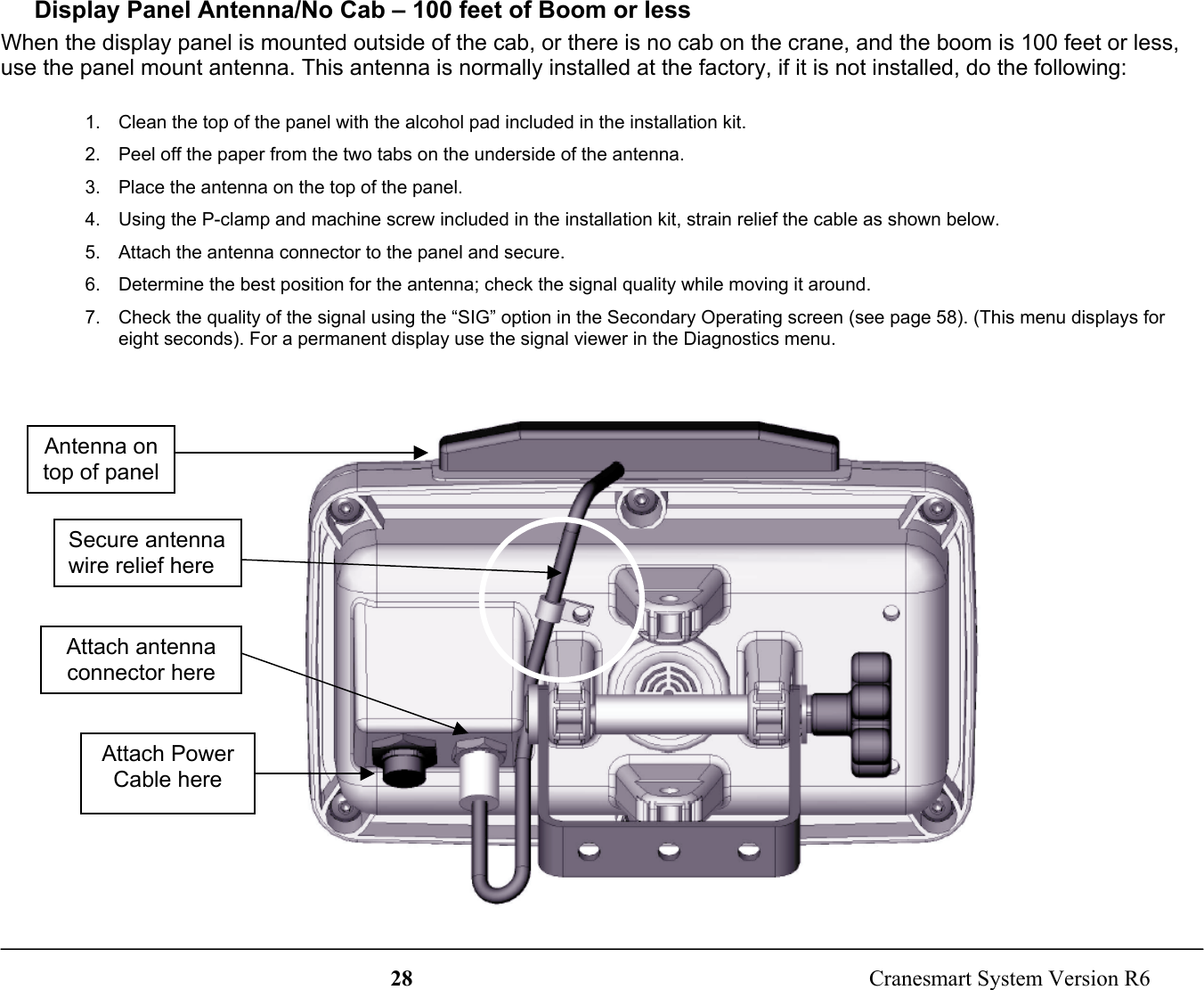 28  Cranesmart System Version R6Display Panel Antenna/No Cab – 100 feet of Boom or lessWhen the display panel is mounted outside of the cab, or there is no cab on the crane, and the boom is 100 feet or less,use the panel mount antenna. This antenna is normally installed at the factory, if it is not installed, do the following:1.  Clean the top of the panel with the alcohol pad included in the installation kit.2.  Peel off the paper from the two tabs on the underside of the antenna.3.  Place the antenna on the top of the panel.4.  Using the P-clamp and machine screw included in the installation kit, strain relief the cable as shown below.5.  Attach the antenna connector to the panel and secure.6.  Determine the best position for the antenna; check the signal quality while moving it around.7.  Check the quality of the signal using the “SIG” option in the Secondary Operating screen (see page 58). (This menu displays foreight seconds). For a permanent display use the signal viewer in the Diagnostics menu.Antenna ontop of panelAttach antennaconnector hereSecure antennawire relief hereAttach PowerCable here