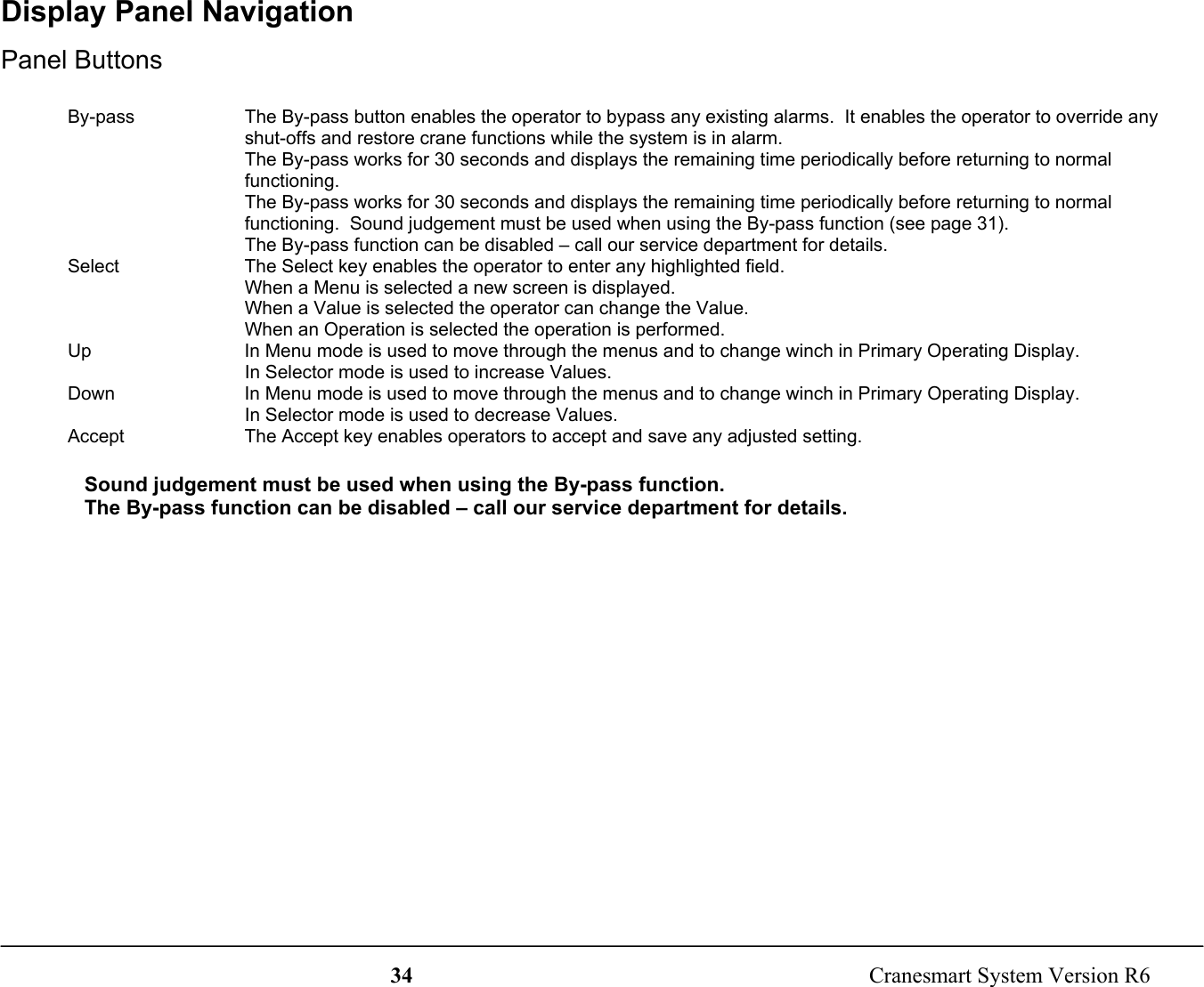 34  Cranesmart System Version R6Display Panel NavigationPanel ButtonsBy-pass The By-pass button enables the operator to bypass any existing alarms.  It enables the operator to override anyshut-offs and restore crane functions while the system is in alarm.The By-pass works for 30 seconds and displays the remaining time periodically before returning to normalfunctioning.The By-pass works for 30 seconds and displays the remaining time periodically before returning to normalfunctioning.  Sound judgement must be used when using the By-pass function (see page 31).The By-pass function can be disabled – call our service department for details.Select The Select key enables the operator to enter any highlighted field.When a Menu is selected a new screen is displayed.When a Value is selected the operator can change the Value.When an Operation is selected the operation is performed.Up In Menu mode is used to move through the menus and to change winch in Primary Operating Display.In Selector mode is used to increase Values.Down In Menu mode is used to move through the menus and to change winch in Primary Operating Display.In Selector mode is used to decrease Values.Accept The Accept key enables operators to accept and save any adjusted setting.Sound judgement must be used when using the By-pass function.The By-pass function can be disabled – call our service department for details.