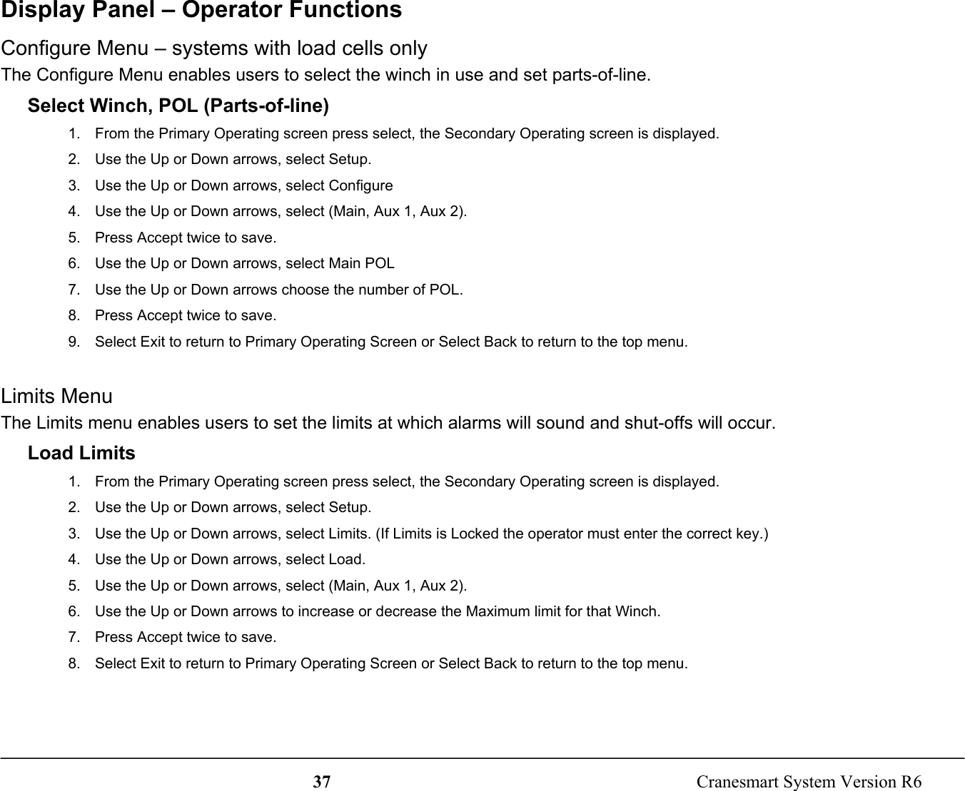 37  Cranesmart System Version R6Display Panel – Operator FunctionsConfigure Menu – systems with load cells onlyThe Configure Menu enables users to select the winch in use and set parts-of-line.Select Winch, POL (Parts-of-line)1.  From the Primary Operating screen press select, the Secondary Operating screen is displayed.2.  Use the Up or Down arrows, select Setup.3.  Use the Up or Down arrows, select Configure4.  Use the Up or Down arrows, select (Main, Aux 1, Aux 2).5.  Press Accept twice to save.6.  Use the Up or Down arrows, select Main POL7.  Use the Up or Down arrows choose the number of POL.8.  Press Accept twice to save.9.  Select Exit to return to Primary Operating Screen or Select Back to return to the top menu.Limits MenuThe Limits menu enables users to set the limits at which alarms will sound and shut-offs will occur.Load Limits1.  From the Primary Operating screen press select, the Secondary Operating screen is displayed.2.  Use the Up or Down arrows, select Setup.3.  Use the Up or Down arrows, select Limits. (If Limits is Locked the operator must enter the correct key.)4.  Use the Up or Down arrows, select Load.5.  Use the Up or Down arrows, select (Main, Aux 1, Aux 2).6.  Use the Up or Down arrows to increase or decrease the Maximum limit for that Winch.7.  Press Accept twice to save.8.  Select Exit to return to Primary Operating Screen or Select Back to return to the top menu.