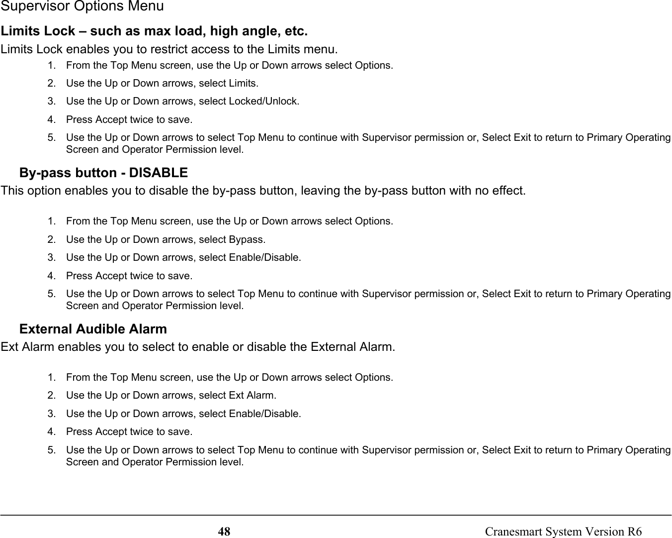 48  Cranesmart System Version R6Supervisor Options MenuLimits Lock – such as max load, high angle, etc.Limits Lock enables you to restrict access to the Limits menu.1.  From the Top Menu screen, use the Up or Down arrows select Options.2.  Use the Up or Down arrows, select Limits.3.  Use the Up or Down arrows, select Locked/Unlock.4.  Press Accept twice to save.5.  Use the Up or Down arrows to select Top Menu to continue with Supervisor permission or, Select Exit to return to Primary OperatingScreen and Operator Permission level.By-pass button - DISABLEThis option enables you to disable the by-pass button, leaving the by-pass button with no effect.1.  From the Top Menu screen, use the Up or Down arrows select Options.2.  Use the Up or Down arrows, select Bypass.3.  Use the Up or Down arrows, select Enable/Disable.4.  Press Accept twice to save.5.  Use the Up or Down arrows to select Top Menu to continue with Supervisor permission or, Select Exit to return to Primary OperatingScreen and Operator Permission level.External Audible AlarmExt Alarm enables you to select to enable or disable the External Alarm.1.  From the Top Menu screen, use the Up or Down arrows select Options.2.  Use the Up or Down arrows, select Ext Alarm.3.  Use the Up or Down arrows, select Enable/Disable.4.  Press Accept twice to save.5.  Use the Up or Down arrows to select Top Menu to continue with Supervisor permission or, Select Exit to return to Primary OperatingScreen and Operator Permission level.