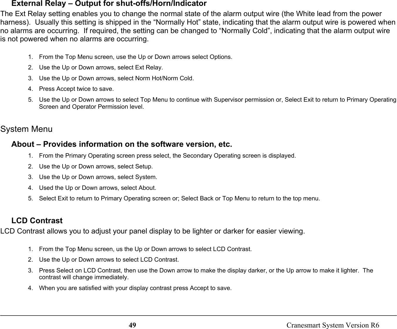 49  Cranesmart System Version R6External Relay – Output for shut-offs/Horn/IndicatorThe Ext Relay setting enables you to change the normal state of the alarm output wire (the White lead from the powerharness).  Usually this setting is shipped in the “Normally Hot” state, indicating that the alarm output wire is powered whenno alarms are occurring.  If required, the setting can be changed to “Normally Cold”, indicating that the alarm output wireis not powered when no alarms are occurring.1.  From the Top Menu screen, use the Up or Down arrows select Options.2.  Use the Up or Down arrows, select Ext Relay.3.  Use the Up or Down arrows, select Norm Hot/Norm Cold.4.  Press Accept twice to save.5.  Use the Up or Down arrows to select Top Menu to continue with Supervisor permission or, Select Exit to return to Primary OperatingScreen and Operator Permission level.System MenuAbout – Provides information on the software version, etc.1.  From the Primary Operating screen press select, the Secondary Operating screen is displayed.2.  Use the Up or Down arrows, select Setup.3.  Use the Up or Down arrows, select System.4.  Used the Up or Down arrows, select About.5.  Select Exit to return to Primary Operating screen or; Select Back or Top Menu to return to the top menu.LCD ContrastLCD Contrast allows you to adjust your panel display to be lighter or darker for easier viewing.1.  From the Top Menu screen, us the Up or Down arrows to select LCD Contrast.2.  Use the Up or Down arrows to select LCD Contrast.3.  Press Select on LCD Contrast, then use the Down arrow to make the display darker, or the Up arrow to make it lighter.  Thecontrast will change immediately.4.  When you are satisfied with your display contrast press Accept to save.