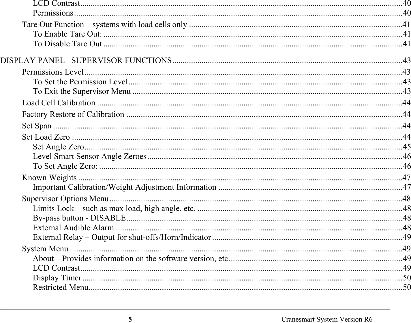 5  Cranesmart System Version R6LCD Contrast..........................................................................................................................................................40Permissions.............................................................................................................................................................40Tare Out Function – systems with load cells only ......................................................................................................41To Enable Tare Out: ...............................................................................................................................................41To Disable Tare Out ...............................................................................................................................................41DISPLAY PANEL– SUPERVISOR FUNCTIONS..............................................................................................................43Permissions Level........................................................................................................................................................43To Set the Permission Level...................................................................................................................................43To Exit the Supervisor Menu .................................................................................................................................43Load Cell Calibration ..................................................................................................................................................44Factory Restore of Calibration ....................................................................................................................................44Set Span .......................................................................................................................................................................44Set Load Zero ..............................................................................................................................................................44Set Angle Zero........................................................................................................................................................45Level Smart Sensor Angle Zeroes..........................................................................................................................46To Set Angle Zero: .................................................................................................................................................46Known Weights ...........................................................................................................................................................47Important Calibration/Weight Adjustment Information ........................................................................................47Supervisor Options Menu............................................................................................................................................48Limits Lock – such as max load, high angle, etc. ..................................................................................................48By-pass button - DISABLE....................................................................................................................................48External Audible Alarm .........................................................................................................................................48External Relay – Output for shut-offs/Horn/Indicator ...........................................................................................49System Menu ...............................................................................................................................................................49About – Provides information on the software version, etc...................................................................................49LCD Contrast..........................................................................................................................................................49Display Timer .........................................................................................................................................................50Restricted Menu......................................................................................................................................................50