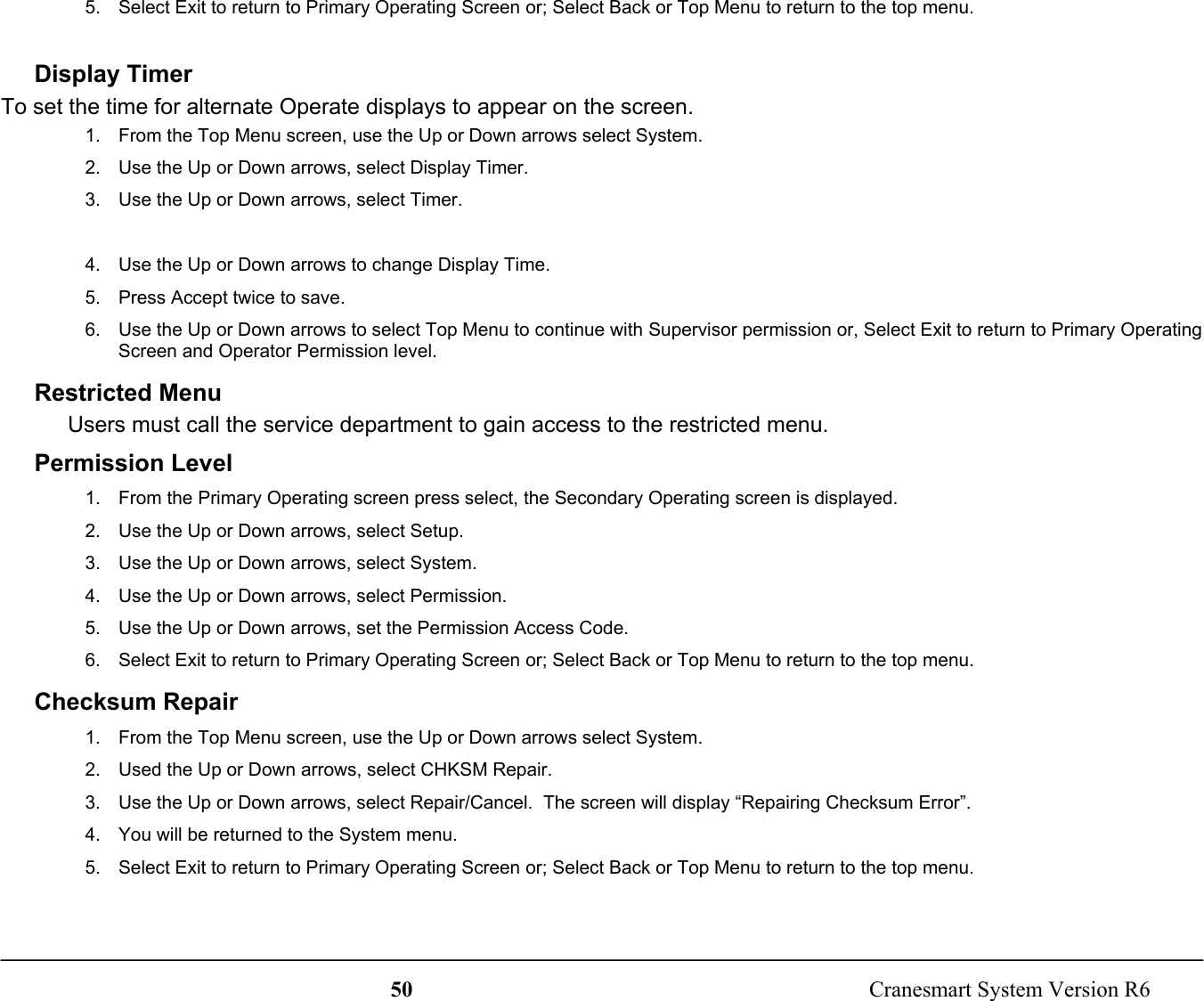 50  Cranesmart System Version R65.  Select Exit to return to Primary Operating Screen or; Select Back or Top Menu to return to the top menu.Display TimerTo set the time for alternate Operate displays to appear on the screen.1.  From the Top Menu screen, use the Up or Down arrows select System.2.  Use the Up or Down arrows, select Display Timer.3.  Use the Up or Down arrows, select Timer.4.  Use the Up or Down arrows to change Display Time.5.  Press Accept twice to save.6.  Use the Up or Down arrows to select Top Menu to continue with Supervisor permission or, Select Exit to return to Primary OperatingScreen and Operator Permission level.Restricted MenuUsers must call the service department to gain access to the restricted menu.Permission Level1.  From the Primary Operating screen press select, the Secondary Operating screen is displayed.2.  Use the Up or Down arrows, select Setup.3.  Use the Up or Down arrows, select System.4.  Use the Up or Down arrows, select Permission.5.  Use the Up or Down arrows, set the Permission Access Code.6.  Select Exit to return to Primary Operating Screen or; Select Back or Top Menu to return to the top menu.Checksum Repair1.  From the Top Menu screen, use the Up or Down arrows select System.2.  Used the Up or Down arrows, select CHKSM Repair.3.  Use the Up or Down arrows, select Repair/Cancel.  The screen will display “Repairing Checksum Error”.4.  You will be returned to the System menu.5.  Select Exit to return to Primary Operating Screen or; Select Back or Top Menu to return to the top menu.
