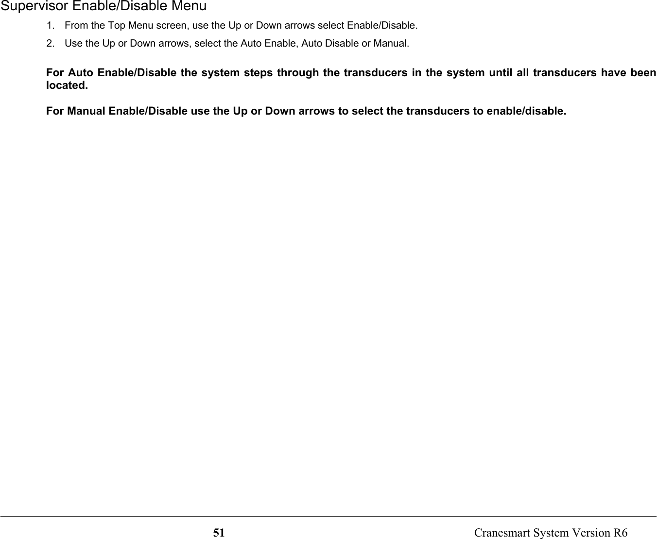 51  Cranesmart System Version R6Supervisor Enable/Disable Menu1.  From the Top Menu screen, use the Up or Down arrows select Enable/Disable.2.  Use the Up or Down arrows, select the Auto Enable, Auto Disable or Manual.For Auto Enable/Disable the system steps through the transducers in the system until all transducers have beenlocated.For Manual Enable/Disable use the Up or Down arrows to select the transducers to enable/disable.