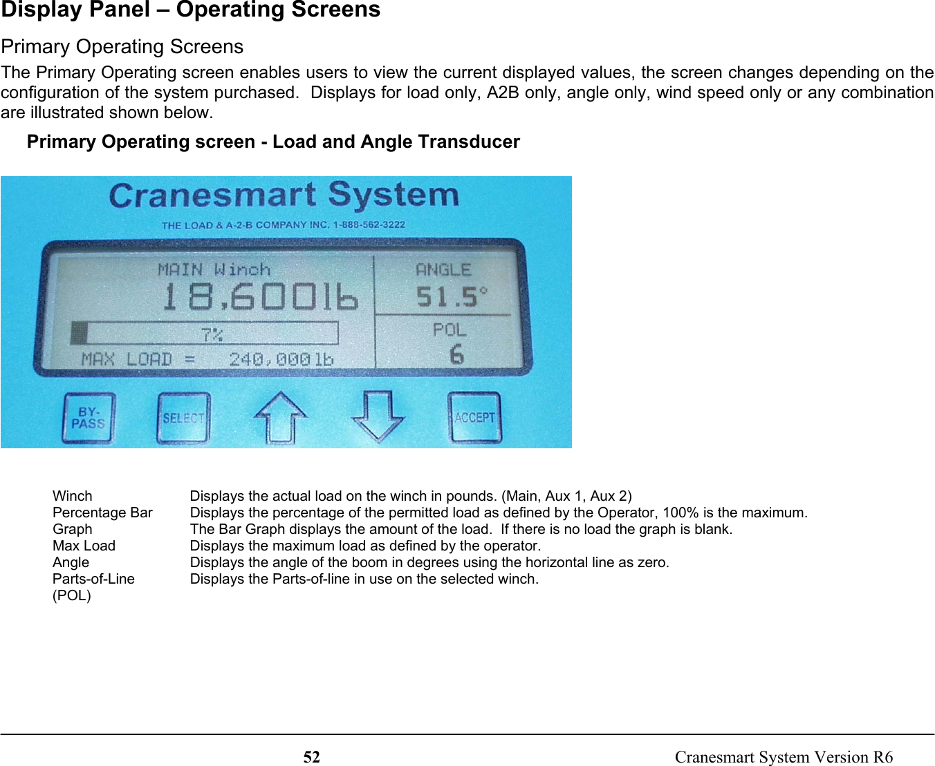 52  Cranesmart System Version R6Display Panel – Operating ScreensPrimary Operating ScreensThe Primary Operating screen enables users to view the current displayed values, the screen changes depending on theconfiguration of the system purchased.  Displays for load only, A2B only, angle only, wind speed only or any combinationare illustrated shown below.Primary Operating screen - Load and Angle TransducerWinch Displays the actual load on the winch in pounds. (Main, Aux 1, Aux 2)Percentage BarGraphDisplays the percentage of the permitted load as defined by the Operator, 100% is the maximum.The Bar Graph displays the amount of the load.  If there is no load the graph is blank.Max Load Displays the maximum load as defined by the operator.Angle Displays the angle of the boom in degrees using the horizontal line as zero.Parts-of-Line(POL)Displays the Parts-of-line in use on the selected winch.