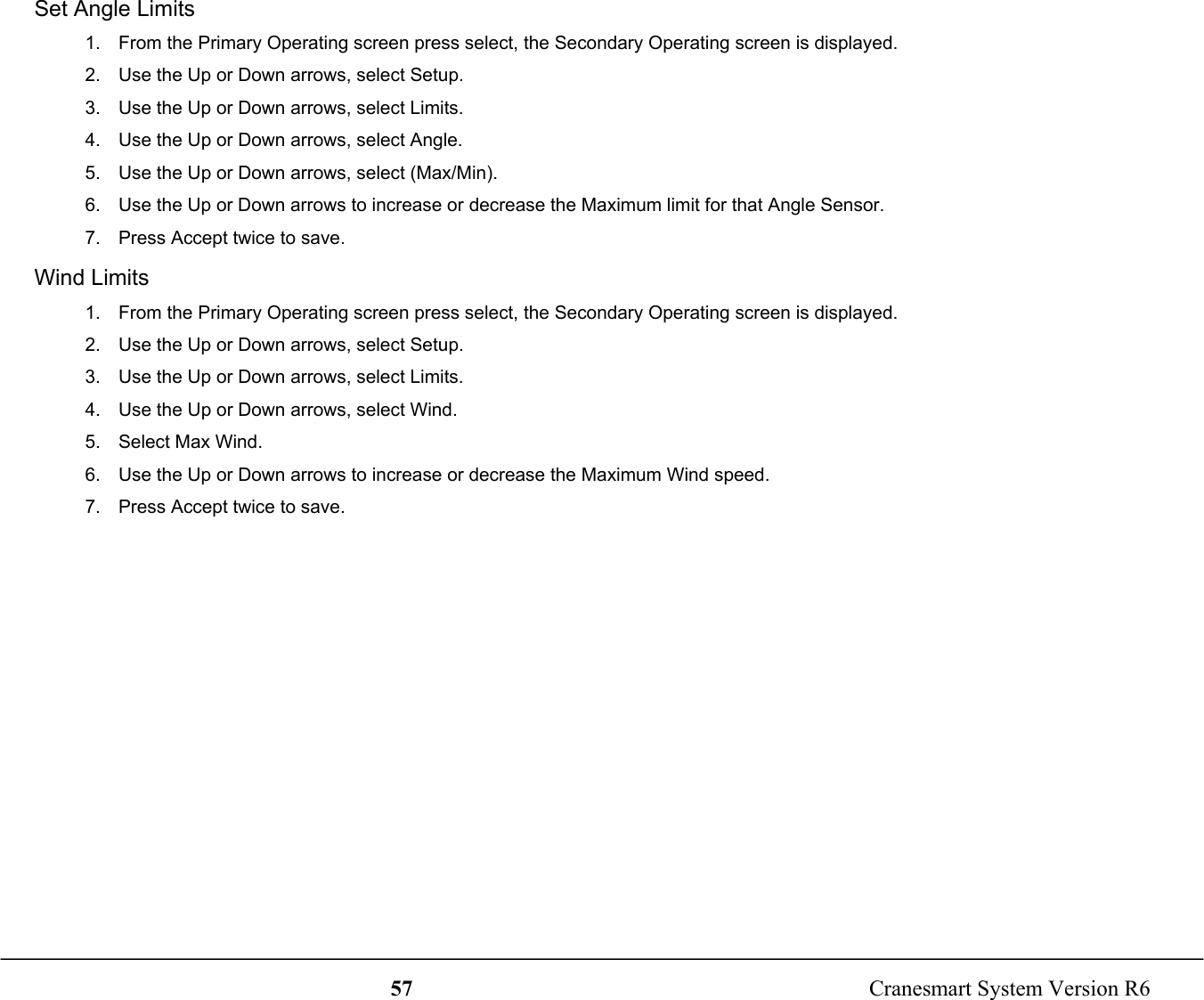 57  Cranesmart System Version R6Set Angle Limits1.  From the Primary Operating screen press select, the Secondary Operating screen is displayed.2.  Use the Up or Down arrows, select Setup.3.  Use the Up or Down arrows, select Limits.4.  Use the Up or Down arrows, select Angle.5.  Use the Up or Down arrows, select (Max/Min).6.  Use the Up or Down arrows to increase or decrease the Maximum limit for that Angle Sensor.7.  Press Accept twice to save.Wind Limits1.  From the Primary Operating screen press select, the Secondary Operating screen is displayed.2.  Use the Up or Down arrows, select Setup.3.  Use the Up or Down arrows, select Limits.4.  Use the Up or Down arrows, select Wind.5.  Select Max Wind.6.  Use the Up or Down arrows to increase or decrease the Maximum Wind speed.7.  Press Accept twice to save.