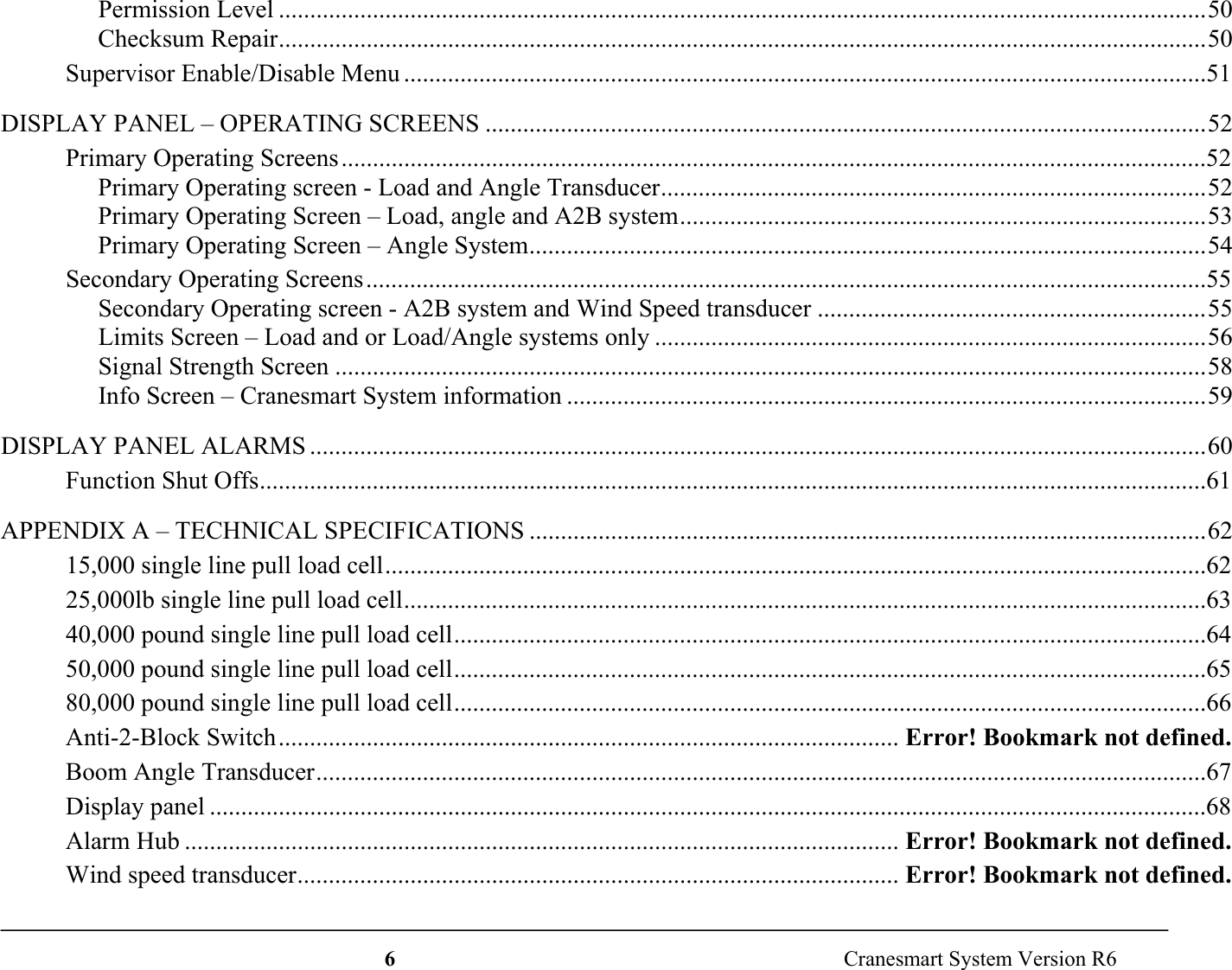 6  Cranesmart System Version R6Permission Level ....................................................................................................................................................50Checksum Repair....................................................................................................................................................50Supervisor Enable/Disable Menu ................................................................................................................................51DISPLAY PANEL – OPERATING SCREENS ...................................................................................................................52Primary Operating Screens..........................................................................................................................................52Primary Operating screen - Load and Angle Transducer.......................................................................................52Primary Operating Screen – Load, angle and A2B system....................................................................................53Primary Operating Screen – Angle System............................................................................................................54Secondary Operating Screens......................................................................................................................................55Secondary Operating screen - A2B system and Wind Speed transducer ..............................................................55Limits Screen – Load and or Load/Angle systems only ........................................................................................56Signal Strength Screen ...........................................................................................................................................58Info Screen – Cranesmart System information ......................................................................................................59DISPLAY PANEL ALARMS ...............................................................................................................................................60Function Shut Offs.......................................................................................................................................................61APPENDIX A – TECHNICAL SPECIFICATIONS ............................................................................................................6215,000 single line pull load cell...................................................................................................................................6225,000lb single line pull load cell................................................................................................................................6340,000 pound single line pull load cell........................................................................................................................6450,000 pound single line pull load cell........................................................................................................................6580,000 pound single line pull load cell........................................................................................................................66Anti-2-Block Switch................................................................................................... Error! Bookmark not defined.Boom Angle Transducer..............................................................................................................................................67Display panel ...............................................................................................................................................................68Alarm Hub .................................................................................................................. Error! Bookmark not defined.Wind speed transducer................................................................................................ Error! Bookmark not defined.