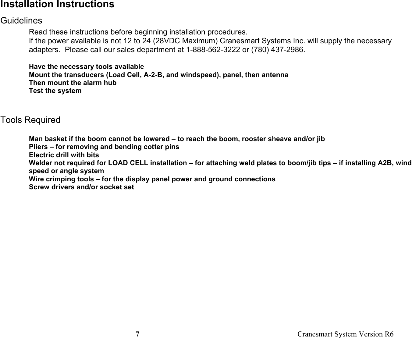 7  Cranesmart System Version R6Installation InstructionsGuidelinesRead these instructions before beginning installation procedures.If the power available is not 12 to 24 (28VDC Maximum) Cranesmart Systems Inc. will supply the necessaryadapters.  Please call our sales department at 1-888-562-3222 or (780) 437-2986.Have the necessary tools availableMount the transducers (Load Cell, A-2-B, and windspeed), panel, then antennaThen mount the alarm hubTest the systemTools RequiredMan basket if the boom cannot be lowered – to reach the boom, rooster sheave and/or jibPliers – for removing and bending cotter pinsElectric drill with bitsWelder not required for LOAD CELL installation – for attaching weld plates to boom/jib tips – if installing A2B, windspeed or angle systemWire crimping tools – for the display panel power and ground connectionsScrew drivers and/or socket set