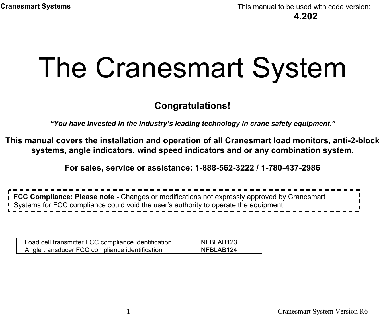 1  Cranesmart System Version R6Cranesmart SystemsThe Cranesmart SystemCongratulations!“You have invested in the industry’s leading technology in crane safety equipment.”This manual covers the installation and operation of all Cranesmart load monitors, anti-2-blocksystems, angle indicators, wind speed indicators and or any combination system.For sales, service or assistance: 1-888-562-3222 / 1-780-437-2986Load cell transmitter FCC compliance identification NFBLAB123Angle transducer FCC compliance identification NFBLAB124FCC Compliance: Please note - Changes or modifications not expressly approved by CranesmartSystems for FCC compliance could void the user’s authority to operate the equipment.This manual to be used with code version:4.202