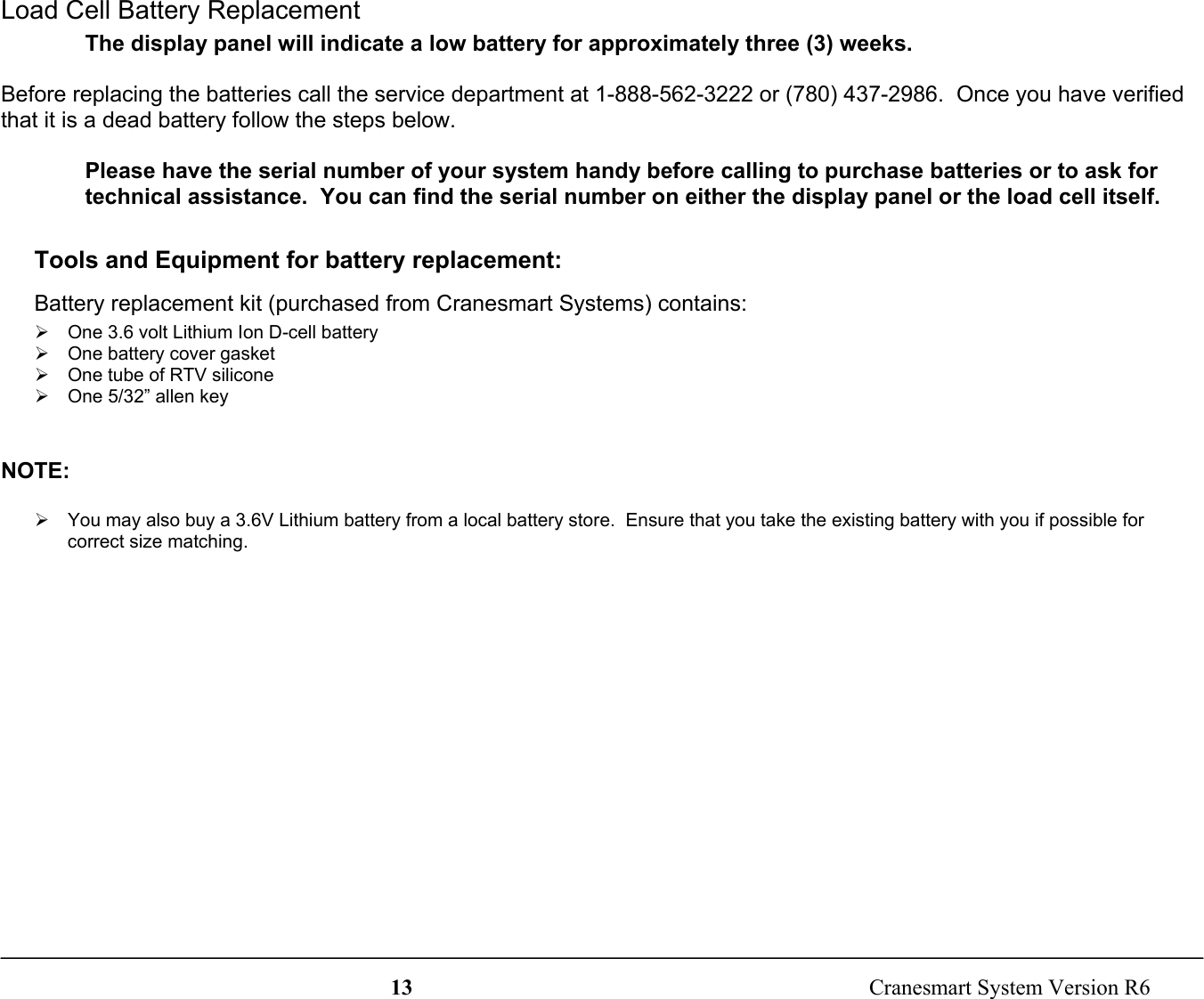 13  Cranesmart System Version R6Load Cell Battery ReplacementThe display panel will indicate a low battery for approximately three (3) weeks.Before replacing the batteries call the service department at 1-888-562-3222 or (780) 437-2986.  Once you have verifiedthat it is a dead battery follow the steps below.Please have the serial number of your system handy before calling to purchase batteries or to ask fortechnical assistance.  You can find the serial number on either the display panel or the load cell itself.Tools and Equipment for battery replacement:Battery replacement kit (purchased from Cranesmart Systems) contains:¾  One 3.6 volt Lithium Ion D-cell battery¾  One battery cover gasket¾  One tube of RTV silicone¾  One 5/32” allen keyNOTE:¾  You may also buy a 3.6V Lithium battery from a local battery store.  Ensure that you take the existing battery with you if possible forcorrect size matching.