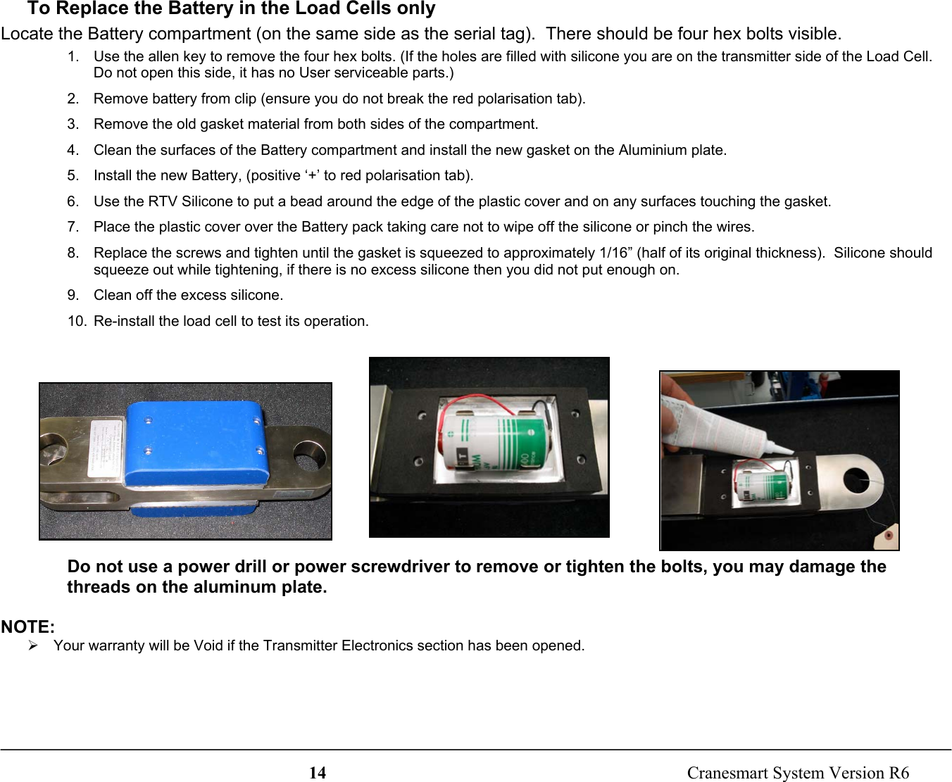14  Cranesmart System Version R6To Replace the Battery in the Load Cells onlyLocate the Battery compartment (on the same side as the serial tag).  There should be four hex bolts visible.1.  Use the allen key to remove the four hex bolts. (If the holes are filled with silicone you are on the transmitter side of the Load Cell.Do not open this side, it has no User serviceable parts.)2.  Remove battery from clip (ensure you do not break the red polarisation tab).3.  Remove the old gasket material from both sides of the compartment.4.  Clean the surfaces of the Battery compartment and install the new gasket on the Aluminium plate.5.  Install the new Battery, (positive ‘+’ to red polarisation tab).6.  Use the RTV Silicone to put a bead around the edge of the plastic cover and on any surfaces touching the gasket.7.  Place the plastic cover over the Battery pack taking care not to wipe off the silicone or pinch the wires.8.  Replace the screws and tighten until the gasket is squeezed to approximately 1/16” (half of its original thickness).  Silicone shouldsqueeze out while tightening, if there is no excess silicone then you did not put enough on.9.  Clean off the excess silicone.10.  Re-install the load cell to test its operation.Do not use a power drill or power screwdriver to remove or tighten the bolts, you may damage thethreads on the aluminum plate.NOTE:¾  Your warranty will be Void if the Transmitter Electronics section has been opened.