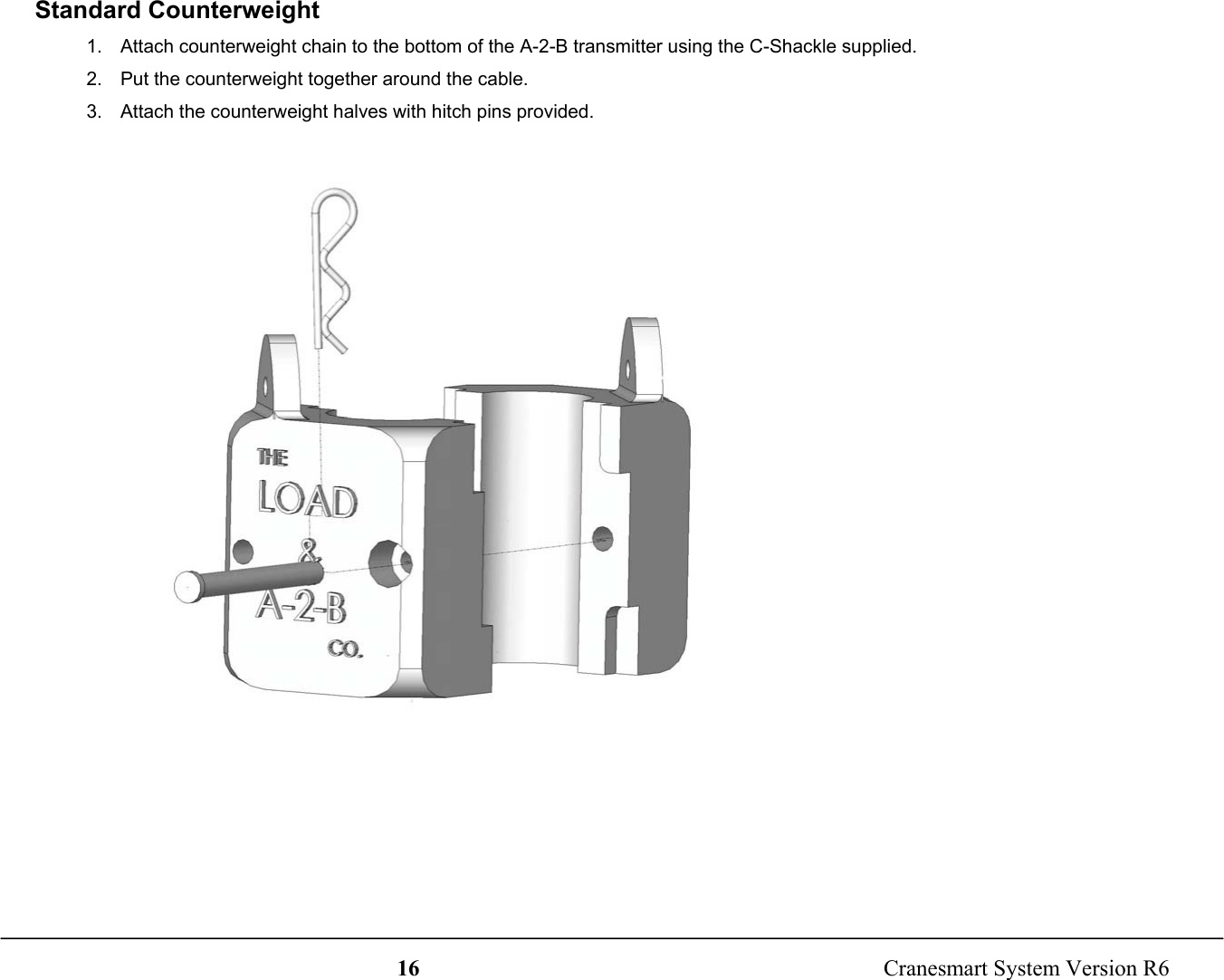 16  Cranesmart System Version R6Standard Counterweight1.  Attach counterweight chain to the bottom of the A-2-B transmitter using the C-Shackle supplied.2.  Put the counterweight together around the cable.3.  Attach the counterweight halves with hitch pins provided.