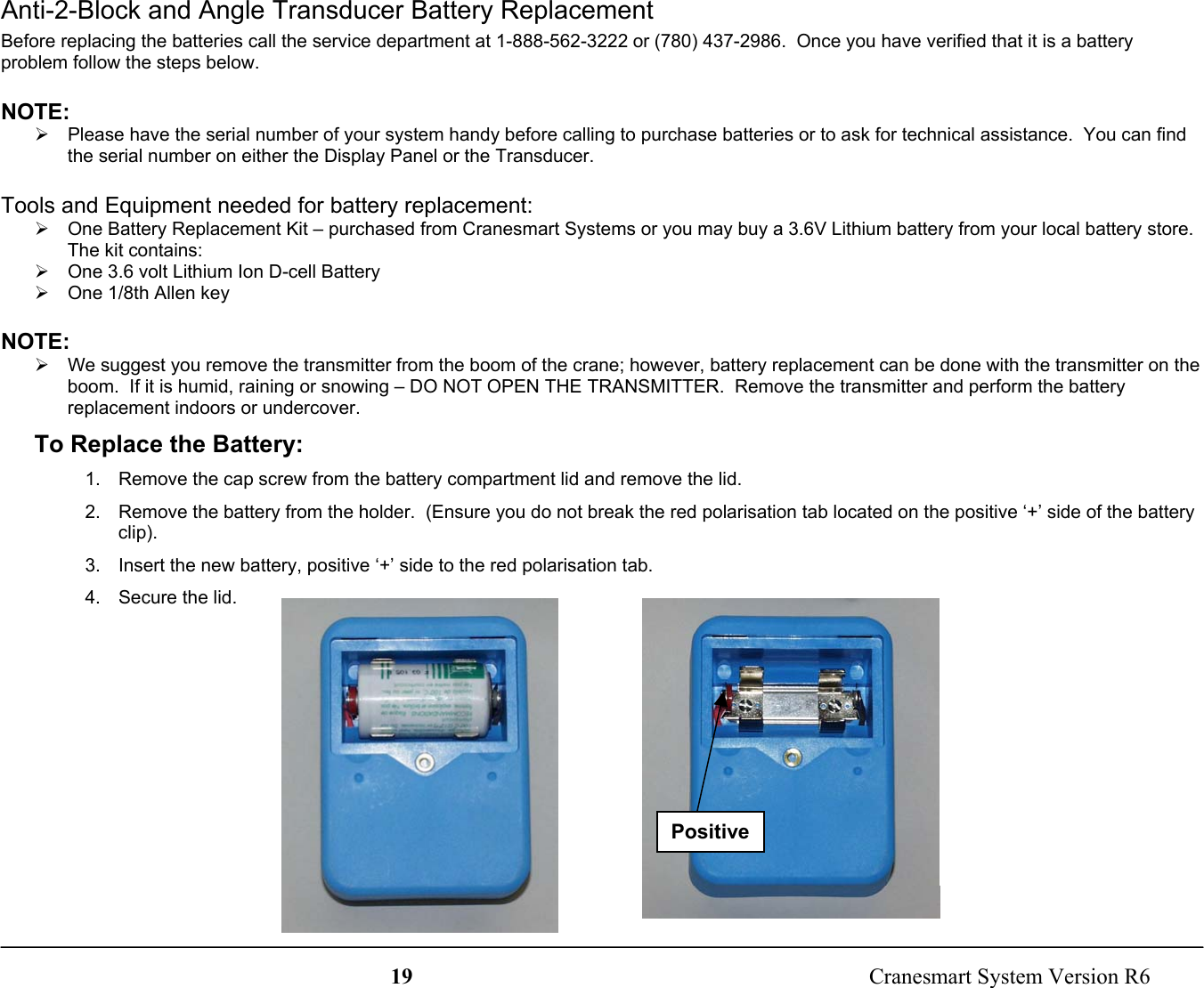 19  Cranesmart System Version R6PositiveAnti-2-Block and Angle Transducer Battery ReplacementBefore replacing the batteries call the service department at 1-888-562-3222 or (780) 437-2986.  Once you have verified that it is a batteryproblem follow the steps below.NOTE:¾  Please have the serial number of your system handy before calling to purchase batteries or to ask for technical assistance.  You can findthe serial number on either the Display Panel or the Transducer.Tools and Equipment needed for battery replacement:¾  One Battery Replacement Kit – purchased from Cranesmart Systems or you may buy a 3.6V Lithium battery from your local battery store.The kit contains:¾  One 3.6 volt Lithium Ion D-cell Battery¾  One 1/8th Allen keyNOTE:¾  We suggest you remove the transmitter from the boom of the crane; however, battery replacement can be done with the transmitter on theboom.  If it is humid, raining or snowing – DO NOT OPEN THE TRANSMITTER.  Remove the transmitter and perform the batteryreplacement indoors or undercover.To Replace the Battery:1.  Remove the cap screw from the battery compartment lid and remove the lid.2.  Remove the battery from the holder.  (Ensure you do not break the red polarisation tab located on the positive ‘+’ side of the batteryclip).3.  Insert the new battery, positive ‘+’ side to the red polarisation tab.4.  Secure the lid.