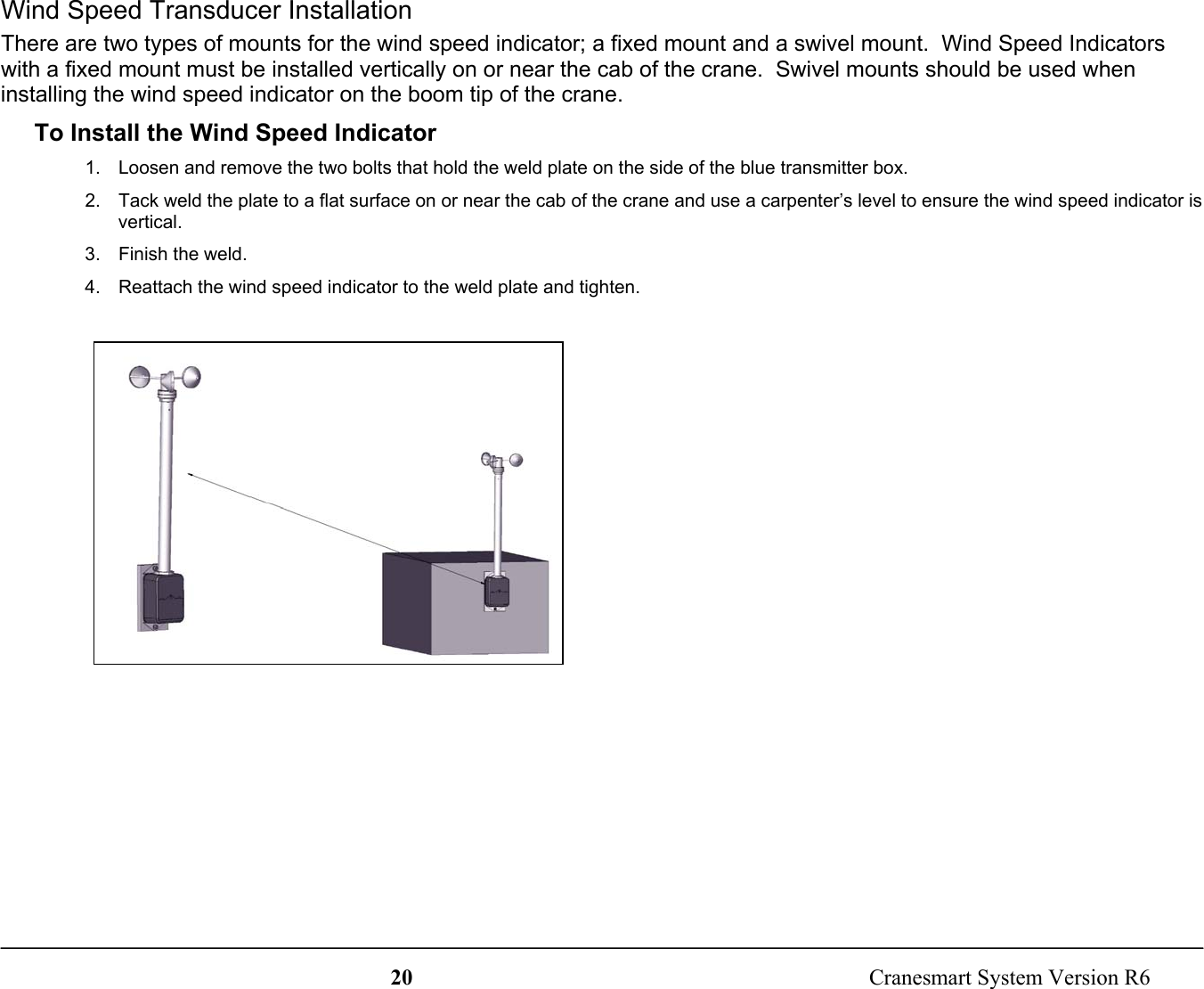 20  Cranesmart System Version R6Wind Speed Transducer InstallationThere are two types of mounts for the wind speed indicator; a fixed mount and a swivel mount.  Wind Speed Indicatorswith a fixed mount must be installed vertically on or near the cab of the crane.  Swivel mounts should be used wheninstalling the wind speed indicator on the boom tip of the crane.To Install the Wind Speed Indicator1.  Loosen and remove the two bolts that hold the weld plate on the side of the blue transmitter box.2.  Tack weld the plate to a flat surface on or near the cab of the crane and use a carpenter’s level to ensure the wind speed indicator isvertical.3. Finish the weld.4.  Reattach the wind speed indicator to the weld plate and tighten.