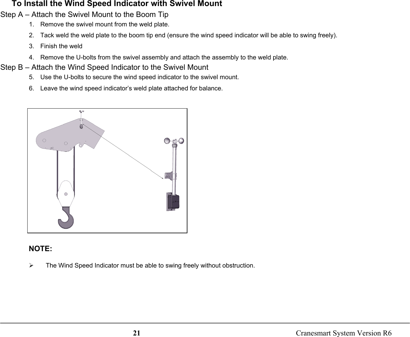 21  Cranesmart System Version R6To Install the Wind Speed Indicator with Swivel MountStep A – Attach the Swivel Mount to the Boom Tip1.  Remove the swivel mount from the weld plate.2.  Tack weld the weld plate to the boom tip end (ensure the wind speed indicator will be able to swing freely).3. Finish the weld4.  Remove the U-bolts from the swivel assembly and attach the assembly to the weld plate.Step B – Attach the Wind Speed Indicator to the Swivel Mount5.  Use the U-bolts to secure the wind speed indicator to the swivel mount.6.  Leave the wind speed indicator’s weld plate attached for balance.NOTE:¾  The Wind Speed Indicator must be able to swing freely without obstruction.