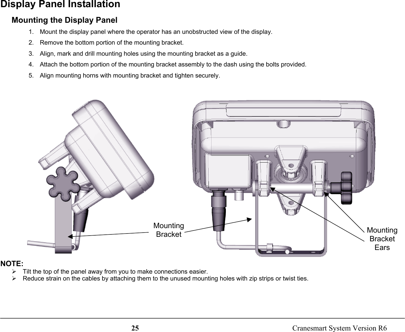 25  Cranesmart System Version R6Display Panel InstallationMounting the Display Panel1.  Mount the display panel where the operator has an unobstructed view of the display.2.  Remove the bottom portion of the mounting bracket.3.  Align, mark and drill mounting holes using the mounting bracket as a guide.4.  Attach the bottom portion of the mounting bracket assembly to the dash using the bolts provided.5.  Align mounting horns with mounting bracket and tighten securely.NOTE:¾  Tilt the top of the panel away from you to make connections easier.¾  Reduce strain on the cables by attaching them to the unused mounting holes with zip strips or twist ties.MountingBracket MountingBracketEars