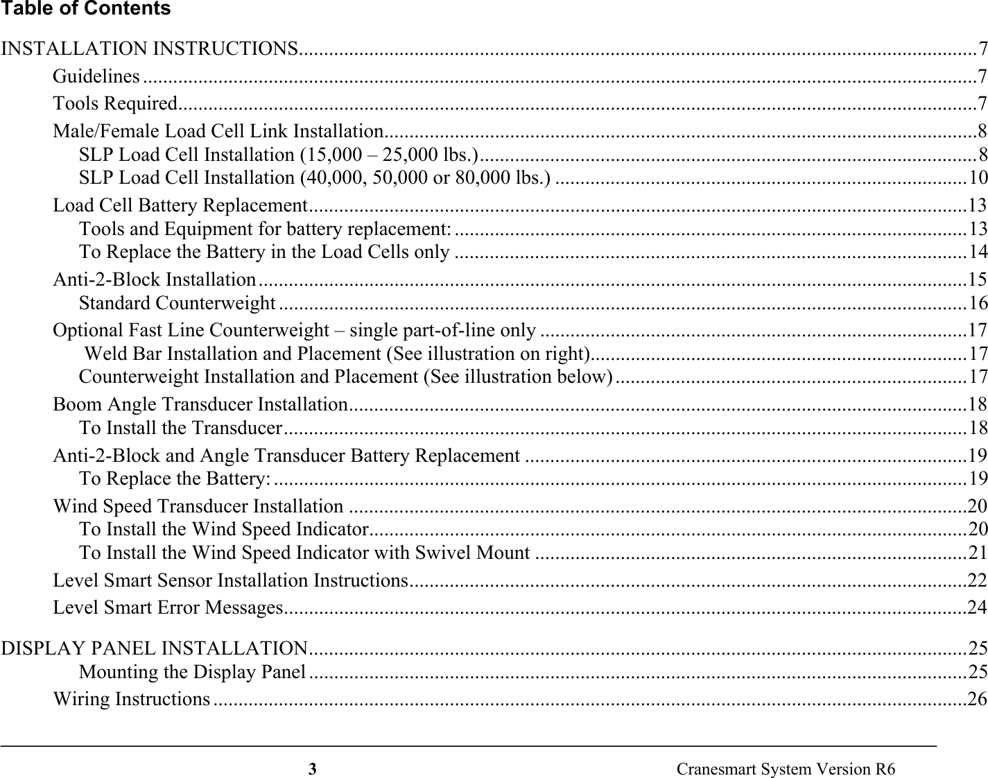 3  Cranesmart System Version R6Table of ContentsINSTALLATION INSTRUCTIONS.......................................................................................................................................7Guidelines ......................................................................................................................................................................7Tools Required...............................................................................................................................................................7Male/Female Load Cell Link Installation......................................................................................................................8SLP Load Cell Installation (15,000 – 25,000 lbs.)...................................................................................................8SLP Load Cell Installation (40,000, 50,000 or 80,000 lbs.) ..................................................................................10Load Cell Battery Replacement...................................................................................................................................13Tools and Equipment for battery replacement: ......................................................................................................13To Replace the Battery in the Load Cells only ......................................................................................................14Anti-2-Block Installation.............................................................................................................................................15Standard Counterweight .........................................................................................................................................16Optional Fast Line Counterweight – single part-of-line only .....................................................................................17 Weld Bar Installation and Placement (See illustration on right)...........................................................................17Counterweight Installation and Placement (See illustration below)......................................................................17Boom Angle Transducer Installation...........................................................................................................................18To Install the Transducer........................................................................................................................................18Anti-2-Block and Angle Transducer Battery Replacement ........................................................................................19To Replace the Battery: ..........................................................................................................................................19Wind Speed Transducer Installation ...........................................................................................................................20To Install the Wind Speed Indicator.......................................................................................................................20To Install the Wind Speed Indicator with Swivel Mount ......................................................................................21Level Smart Sensor Installation Instructions...............................................................................................................22Level Smart Error Messages........................................................................................................................................24DISPLAY PANEL INSTALLATION...................................................................................................................................25Mounting the Display Panel ...................................................................................................................................25Wiring Instructions ......................................................................................................................................................26