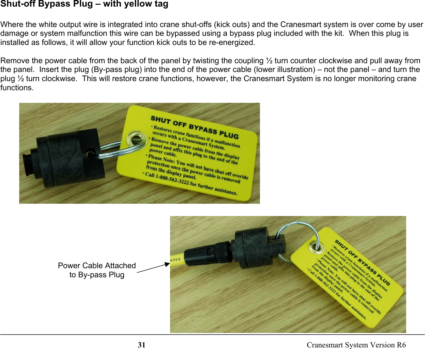 31  Cranesmart System Version R6Shut-off Bypass Plug – with yellow tagWhere the white output wire is integrated into crane shut-offs (kick outs) and the Cranesmart system is over come by userdamage or system malfunction this wire can be bypassed using a bypass plug included with the kit.  When this plug isinstalled as follows, it will allow your function kick outs to be re-energized.Remove the power cable from the back of the panel by twisting the coupling ½ turn counter clockwise and pull away fromthe panel.  Insert the plug (By-pass plug) into the end of the power cable (lower illustration) – not the panel – and turn theplug ½ turn clockwise.  This will restore crane functions, however, the Cranesmart System is no longer monitoring cranefunctions.Power Cable Attachedto By-pass Plug