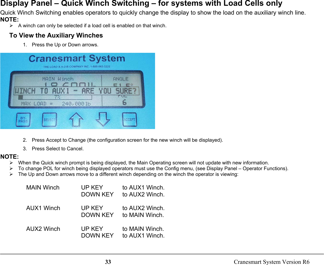 33  Cranesmart System Version R6Display Panel – Quick Winch Switching – for systems with Load Cells onlyQuick Winch Switching enables operators to quickly change the display to show the load on the auxiliary winch line.NOTE:¾  A winch can only be selected if a load cell is enabled on that winch.To View the Auxiliary Winches1.  Press the Up or Down arrows.2.  Press Accept to Change (the configuration screen for the new winch will be displayed).3.  Press Select to Cancel.NOTE:¾  When the Quick winch prompt is being displayed, the Main Operating screen will not update with new information.¾  To change POL for winch being displayed operators must use the Config menu, (see Display Panel – Operator Functions).¾  The Up and Down arrows move to a different winch depending on the winch the operator is viewing:  MAIN Winch UP KEY   to AUX1 Winch.DOWN KEY   to AUX2 Winch.  AUX1 Winch UP KEY   to AUX2 Winch.DOWN KEY   to MAIN Winch.  AUX2 Winch UP KEY   to MAIN Winch.DOWN KEY   to AUX1 Winch.