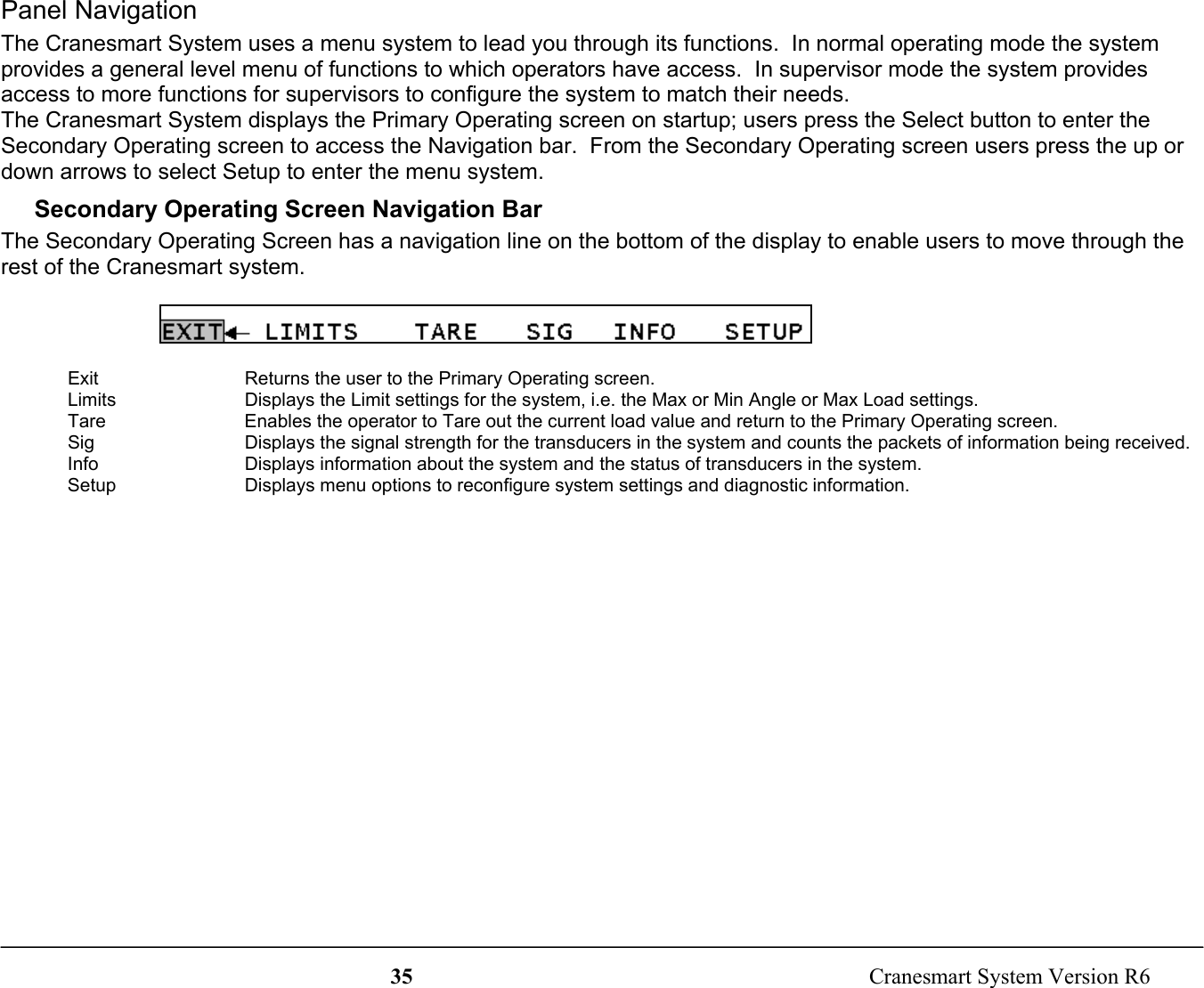 35  Cranesmart System Version R6Panel NavigationThe Cranesmart System uses a menu system to lead you through its functions.  In normal operating mode the systemprovides a general level menu of functions to which operators have access.  In supervisor mode the system providesaccess to more functions for supervisors to configure the system to match their needs.The Cranesmart System displays the Primary Operating screen on startup; users press the Select button to enter theSecondary Operating screen to access the Navigation bar.  From the Secondary Operating screen users press the up ordown arrows to select Setup to enter the menu system.Secondary Operating Screen Navigation BarThe Secondary Operating Screen has a navigation line on the bottom of the display to enable users to move through therest of the Cranesmart system.Exit Returns the user to the Primary Operating screen.Limits Displays the Limit settings for the system, i.e. the Max or Min Angle or Max Load settings.Tare Enables the operator to Tare out the current load value and return to the Primary Operating screen.Sig Displays the signal strength for the transducers in the system and counts the packets of information being received.Info Displays information about the system and the status of transducers in the system.Setup Displays menu options to reconfigure system settings and diagnostic information.