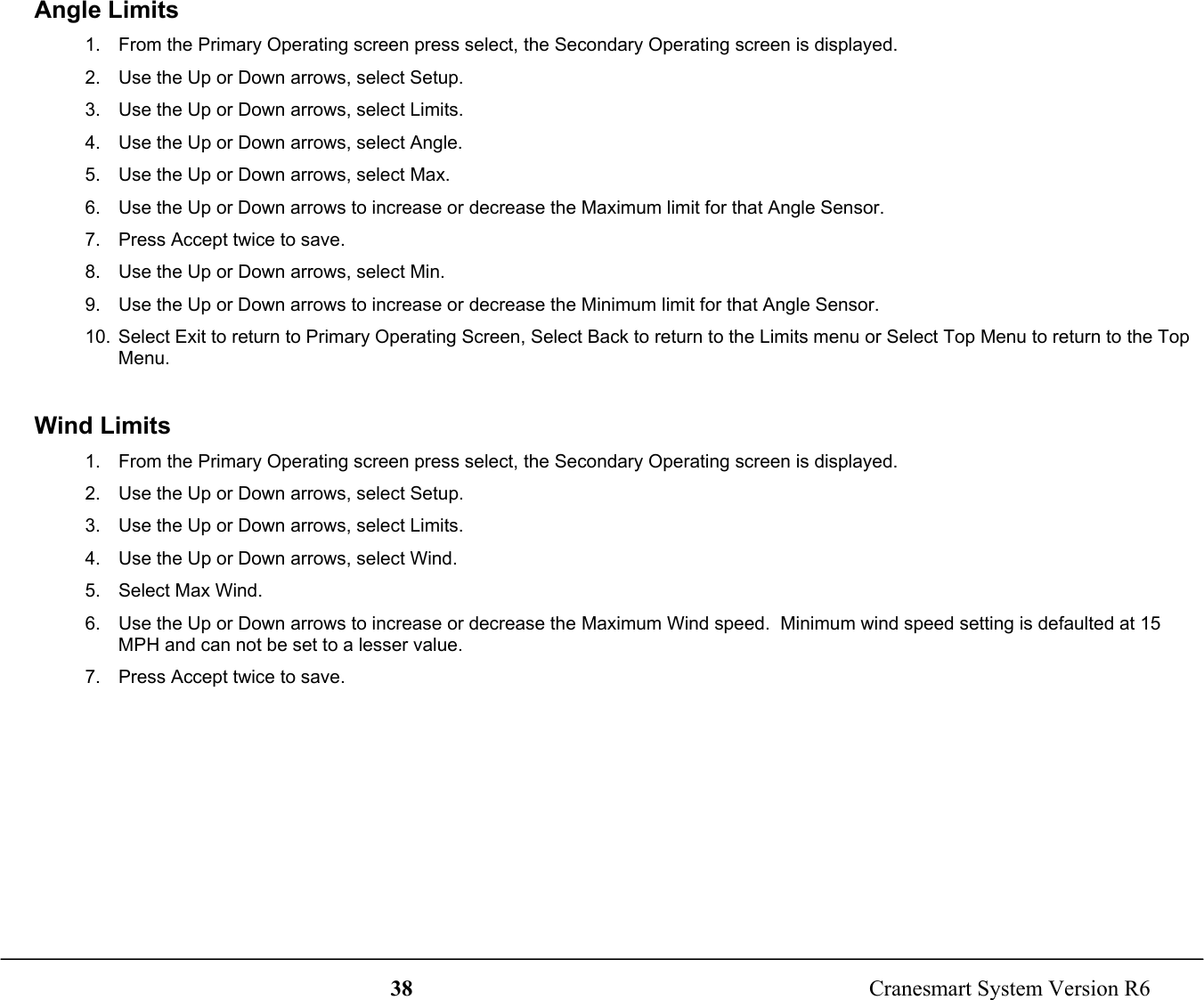 38  Cranesmart System Version R6Angle Limits1.  From the Primary Operating screen press select, the Secondary Operating screen is displayed.2.  Use the Up or Down arrows, select Setup.3.  Use the Up or Down arrows, select Limits.4.  Use the Up or Down arrows, select Angle.5.  Use the Up or Down arrows, select Max.6.  Use the Up or Down arrows to increase or decrease the Maximum limit for that Angle Sensor.7.  Press Accept twice to save.8.  Use the Up or Down arrows, select Min.9.  Use the Up or Down arrows to increase or decrease the Minimum limit for that Angle Sensor.10.  Select Exit to return to Primary Operating Screen, Select Back to return to the Limits menu or Select Top Menu to return to the TopMenu.Wind Limits1.  From the Primary Operating screen press select, the Secondary Operating screen is displayed.2.  Use the Up or Down arrows, select Setup.3.  Use the Up or Down arrows, select Limits.4.  Use the Up or Down arrows, select Wind.5.  Select Max Wind.6.  Use the Up or Down arrows to increase or decrease the Maximum Wind speed.  Minimum wind speed setting is defaulted at 15MPH and can not be set to a lesser value.7.  Press Accept twice to save.