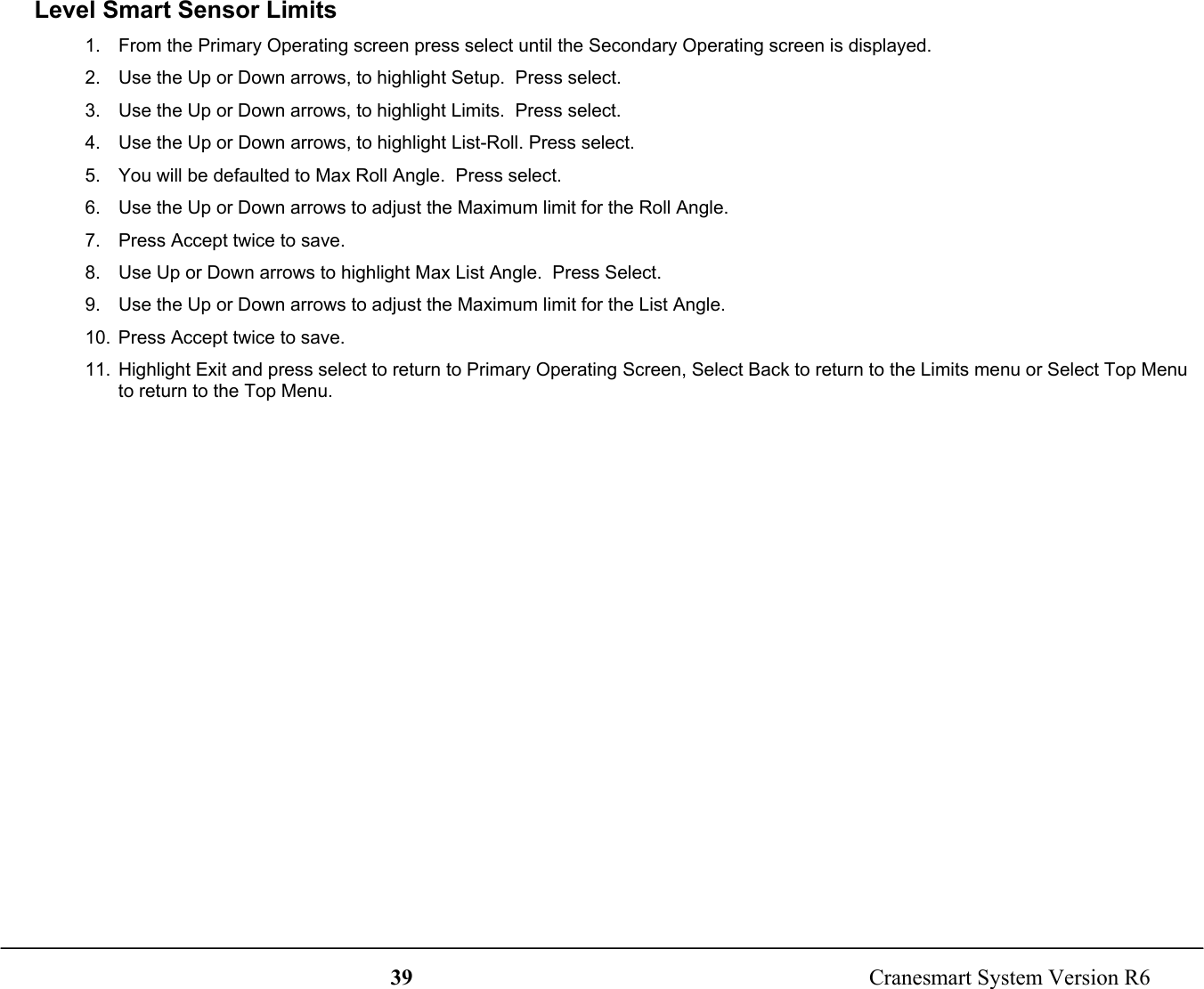 39  Cranesmart System Version R6Level Smart Sensor Limits1.  From the Primary Operating screen press select until the Secondary Operating screen is displayed.2.  Use the Up or Down arrows, to highlight Setup.  Press select.3.  Use the Up or Down arrows, to highlight Limits.  Press select.4.  Use the Up or Down arrows, to highlight List-Roll. Press select.5.  You will be defaulted to Max Roll Angle.  Press select.6.  Use the Up or Down arrows to adjust the Maximum limit for the Roll Angle.7.  Press Accept twice to save.8.  Use Up or Down arrows to highlight Max List Angle.  Press Select.9.  Use the Up or Down arrows to adjust the Maximum limit for the List Angle.10.  Press Accept twice to save.11.  Highlight Exit and press select to return to Primary Operating Screen, Select Back to return to the Limits menu or Select Top Menuto return to the Top Menu.