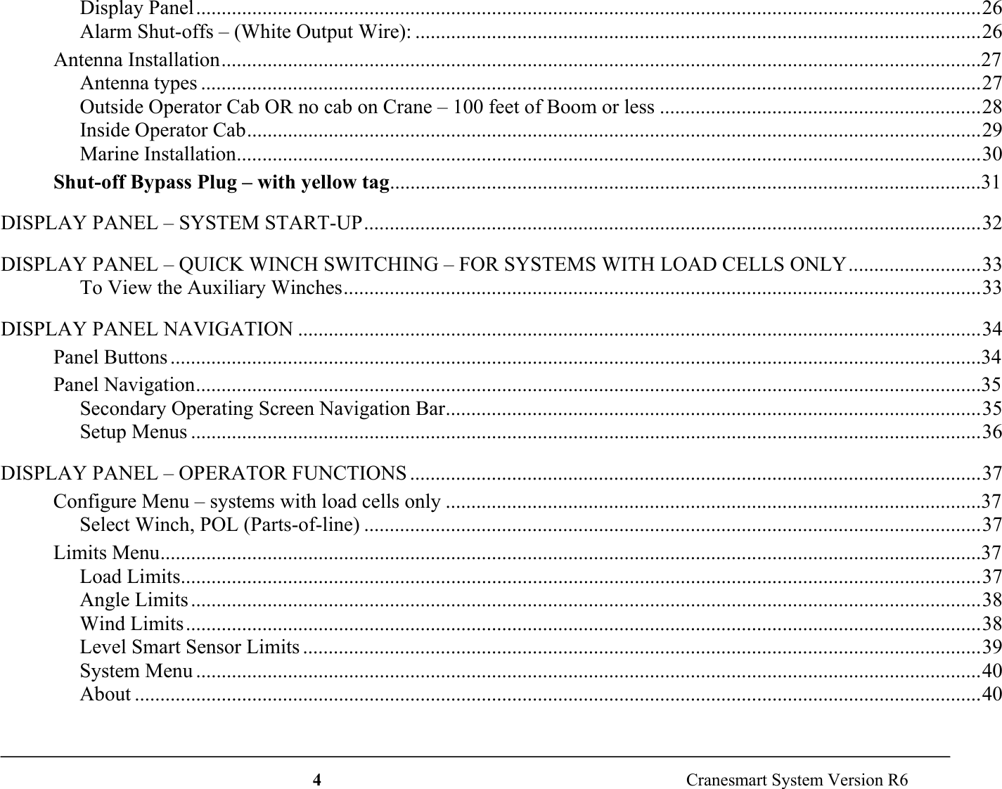 4  Cranesmart System Version R6Display Panel..........................................................................................................................................................26Alarm Shut-offs – (White Output Wire): ...............................................................................................................26Antenna Installation.....................................................................................................................................................27Antenna types .........................................................................................................................................................27Outside Operator Cab OR no cab on Crane – 100 feet of Boom or less ...............................................................28Inside Operator Cab................................................................................................................................................29Marine Installation..................................................................................................................................................30Shut-off Bypass Plug – with yellow tag....................................................................................................................31DISPLAY PANEL – SYSTEM START-UP.........................................................................................................................32DISPLAY PANEL – QUICK WINCH SWITCHING – FOR SYSTEMS WITH LOAD CELLS ONLY..........................33To View the Auxiliary Winches.............................................................................................................................33DISPLAY PANEL NAVIGATION ......................................................................................................................................34Panel Buttons ...............................................................................................................................................................34Panel Navigation..........................................................................................................................................................35Secondary Operating Screen Navigation Bar.........................................................................................................35Setup Menus ...........................................................................................................................................................36DISPLAY PANEL – OPERATOR FUNCTIONS ................................................................................................................37Configure Menu – systems with load cells only .........................................................................................................37Select Winch, POL (Parts-of-line) .........................................................................................................................37Limits Menu.................................................................................................................................................................37Load Limits.............................................................................................................................................................37Angle Limits ...........................................................................................................................................................38Wind Limits............................................................................................................................................................38Level Smart Sensor Limits .....................................................................................................................................39System Menu ..........................................................................................................................................................40About ......................................................................................................................................................................40