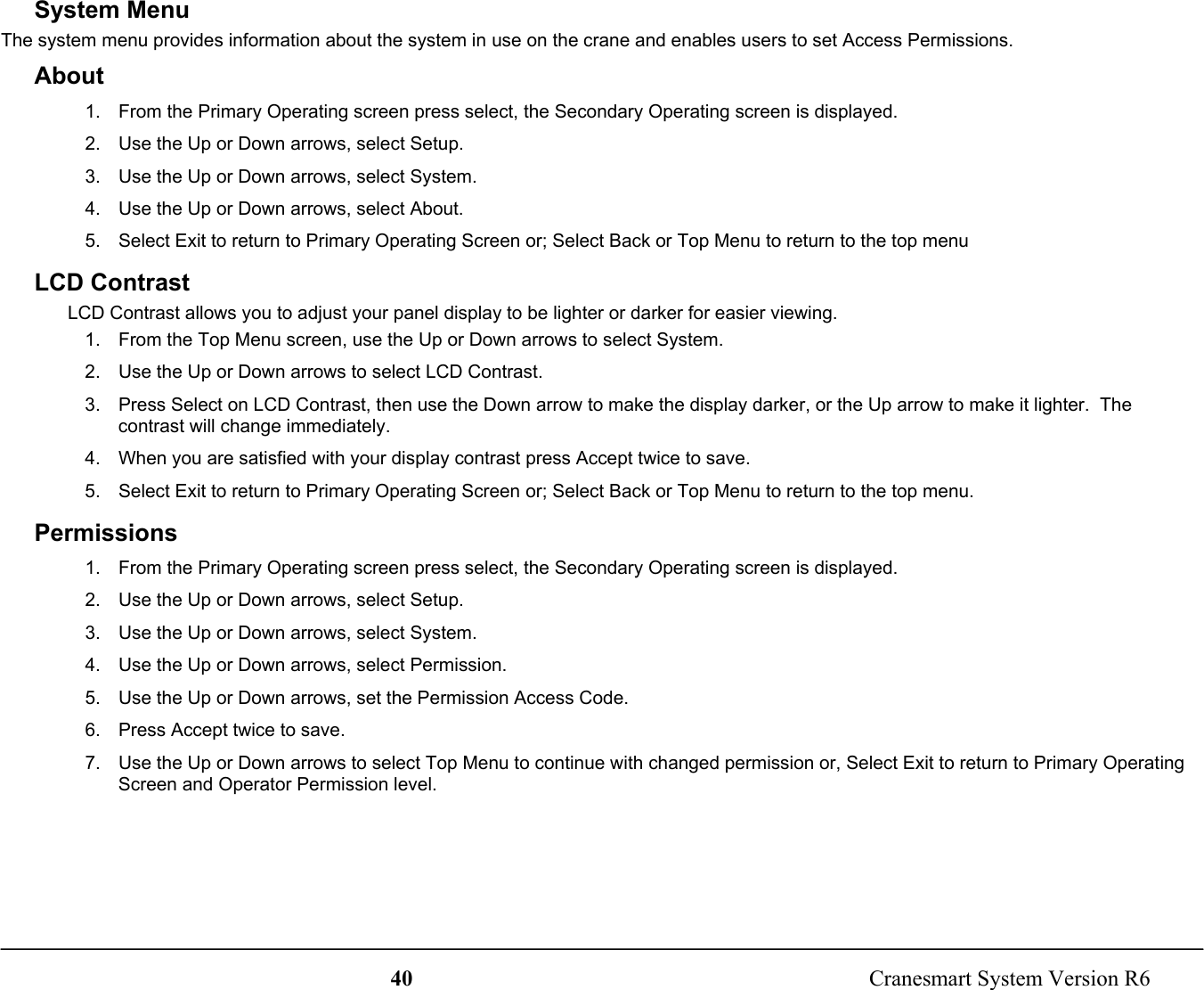 40  Cranesmart System Version R6System MenuThe system menu provides information about the system in use on the crane and enables users to set Access Permissions.About1.  From the Primary Operating screen press select, the Secondary Operating screen is displayed.2.  Use the Up or Down arrows, select Setup.3.  Use the Up or Down arrows, select System.4.  Use the Up or Down arrows, select About.5.  Select Exit to return to Primary Operating Screen or; Select Back or Top Menu to return to the top menuLCD ContrastLCD Contrast allows you to adjust your panel display to be lighter or darker for easier viewing.1.  From the Top Menu screen, use the Up or Down arrows to select System.2.  Use the Up or Down arrows to select LCD Contrast.3.  Press Select on LCD Contrast, then use the Down arrow to make the display darker, or the Up arrow to make it lighter.  Thecontrast will change immediately.4.  When you are satisfied with your display contrast press Accept twice to save.5.  Select Exit to return to Primary Operating Screen or; Select Back or Top Menu to return to the top menu.Permissions1.  From the Primary Operating screen press select, the Secondary Operating screen is displayed.2.  Use the Up or Down arrows, select Setup.3.  Use the Up or Down arrows, select System.4.  Use the Up or Down arrows, select Permission.5.  Use the Up or Down arrows, set the Permission Access Code.6.  Press Accept twice to save.7.  Use the Up or Down arrows to select Top Menu to continue with changed permission or, Select Exit to return to Primary OperatingScreen and Operator Permission level.
