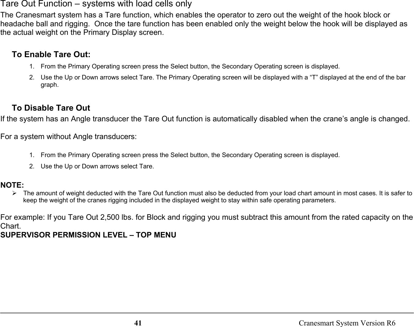 41  Cranesmart System Version R6Tare Out Function – systems with load cells onlyThe Cranesmart system has a Tare function, which enables the operator to zero out the weight of the hook block orheadache ball and rigging.  Once the tare function has been enabled only the weight below the hook will be displayed asthe actual weight on the Primary Display screen.To Enable Tare Out:1.  From the Primary Operating screen press the Select button, the Secondary Operating screen is displayed.2.  Use the Up or Down arrows select Tare. The Primary Operating screen will be displayed with a “T” displayed at the end of the bargraph.To Disable Tare OutIf the system has an Angle transducer the Tare Out function is automatically disabled when the crane’s angle is changed.For a system without Angle transducers:1.  From the Primary Operating screen press the Select button, the Secondary Operating screen is displayed.2.  Use the Up or Down arrows select Tare.NOTE:¾  The amount of weight deducted with the Tare Out function must also be deducted from your load chart amount in most cases. It is safer tokeep the weight of the cranes rigging included in the displayed weight to stay within safe operating parameters.For example: If you Tare Out 2,500 lbs. for Block and rigging you must subtract this amount from the rated capacity on theChart.SUPERVISOR PERMISSION LEVEL – TOP MENU