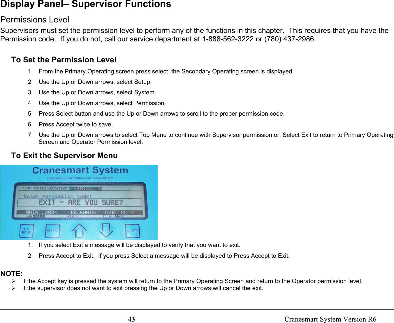 43  Cranesmart System Version R6Display Panel– Supervisor FunctionsPermissions LevelSupervisors must set the permission level to perform any of the functions in this chapter.  This requires that you have thePermission code.  If you do not, call our service department at 1-888-562-3222 or (780) 437-2986.To Set the Permission Level1.  From the Primary Operating screen press select, the Secondary Operating screen is displayed.2.  Use the Up or Down arrows, select Setup.3.  Use the Up or Down arrows, select System.4.  Use the Up or Down arrows, select Permission.5.  Press Select button and use the Up or Down arrows to scroll to the proper permission code.6.  Press Accept twice to save.7.  Use the Up or Down arrows to select Top Menu to continue with Supervisor permission or, Select Exit to return to Primary OperatingScreen and Operator Permission level.To Exit the Supervisor Menu1.  If you select Exit a message will be displayed to verify that you want to exit.2.  Press Accept to Exit.  If you press Select a message will be displayed to Press Accept to Exit.NOTE:¾  If the Accept key is pressed the system will return to the Primary Operating Screen and return to the Operator permission level.¾  If the supervisor does not want to exit pressing the Up or Down arrows will cancel the exit.