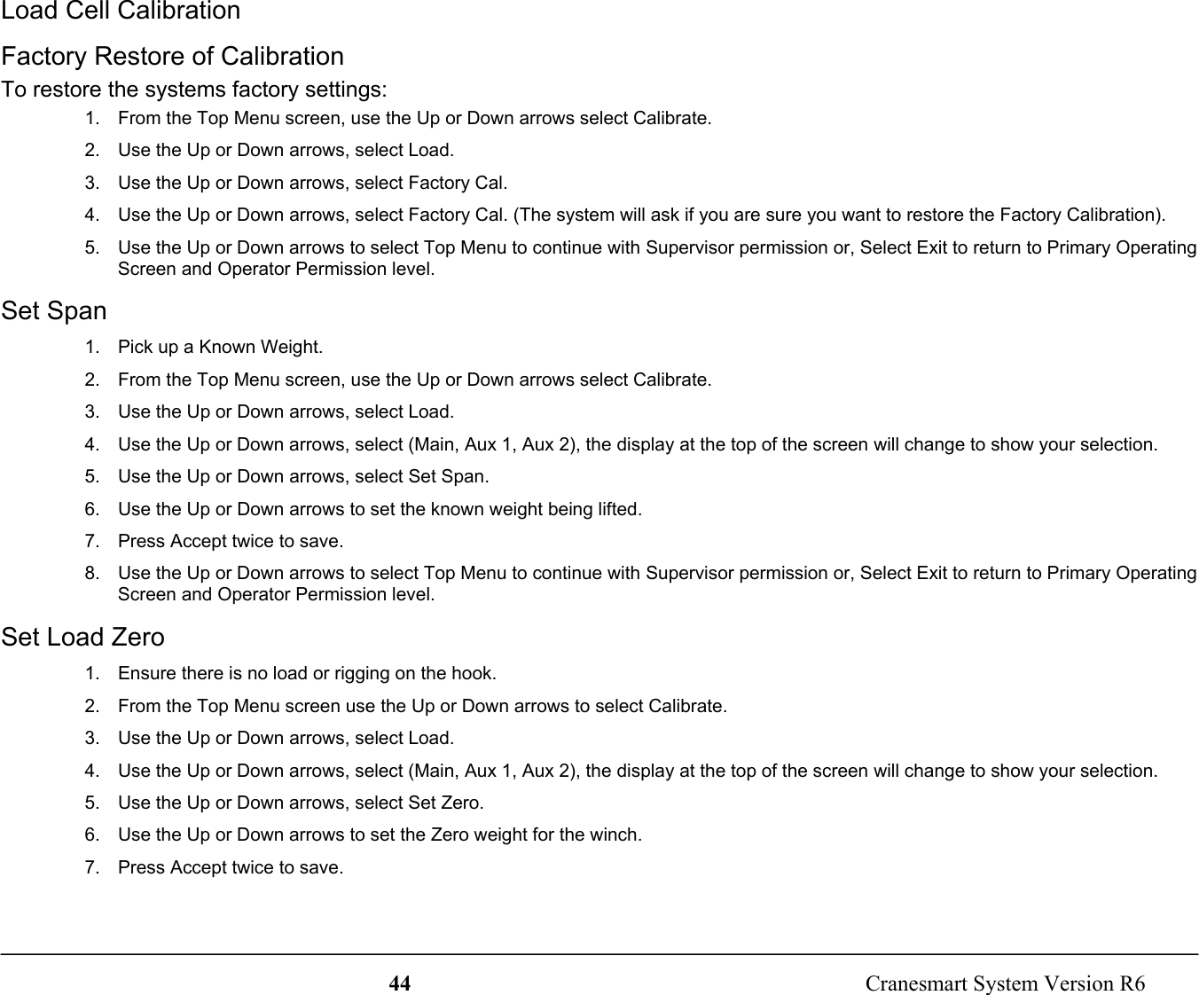 44  Cranesmart System Version R6Load Cell CalibrationFactory Restore of CalibrationTo restore the systems factory settings:1.  From the Top Menu screen, use the Up or Down arrows select Calibrate.2.  Use the Up or Down arrows, select Load.3.  Use the Up or Down arrows, select Factory Cal.4.  Use the Up or Down arrows, select Factory Cal. (The system will ask if you are sure you want to restore the Factory Calibration).5.  Use the Up or Down arrows to select Top Menu to continue with Supervisor permission or, Select Exit to return to Primary OperatingScreen and Operator Permission level.Set Span1.  Pick up a Known Weight.2.  From the Top Menu screen, use the Up or Down arrows select Calibrate.3.  Use the Up or Down arrows, select Load.4.  Use the Up or Down arrows, select (Main, Aux 1, Aux 2), the display at the top of the screen will change to show your selection.5.  Use the Up or Down arrows, select Set Span.6.  Use the Up or Down arrows to set the known weight being lifted.7.  Press Accept twice to save.8.  Use the Up or Down arrows to select Top Menu to continue with Supervisor permission or, Select Exit to return to Primary OperatingScreen and Operator Permission level.Set Load Zero1.  Ensure there is no load or rigging on the hook.2.  From the Top Menu screen use the Up or Down arrows to select Calibrate.3.  Use the Up or Down arrows, select Load.4.  Use the Up or Down arrows, select (Main, Aux 1, Aux 2), the display at the top of the screen will change to show your selection.5.  Use the Up or Down arrows, select Set Zero.6.  Use the Up or Down arrows to set the Zero weight for the winch.7.  Press Accept twice to save.