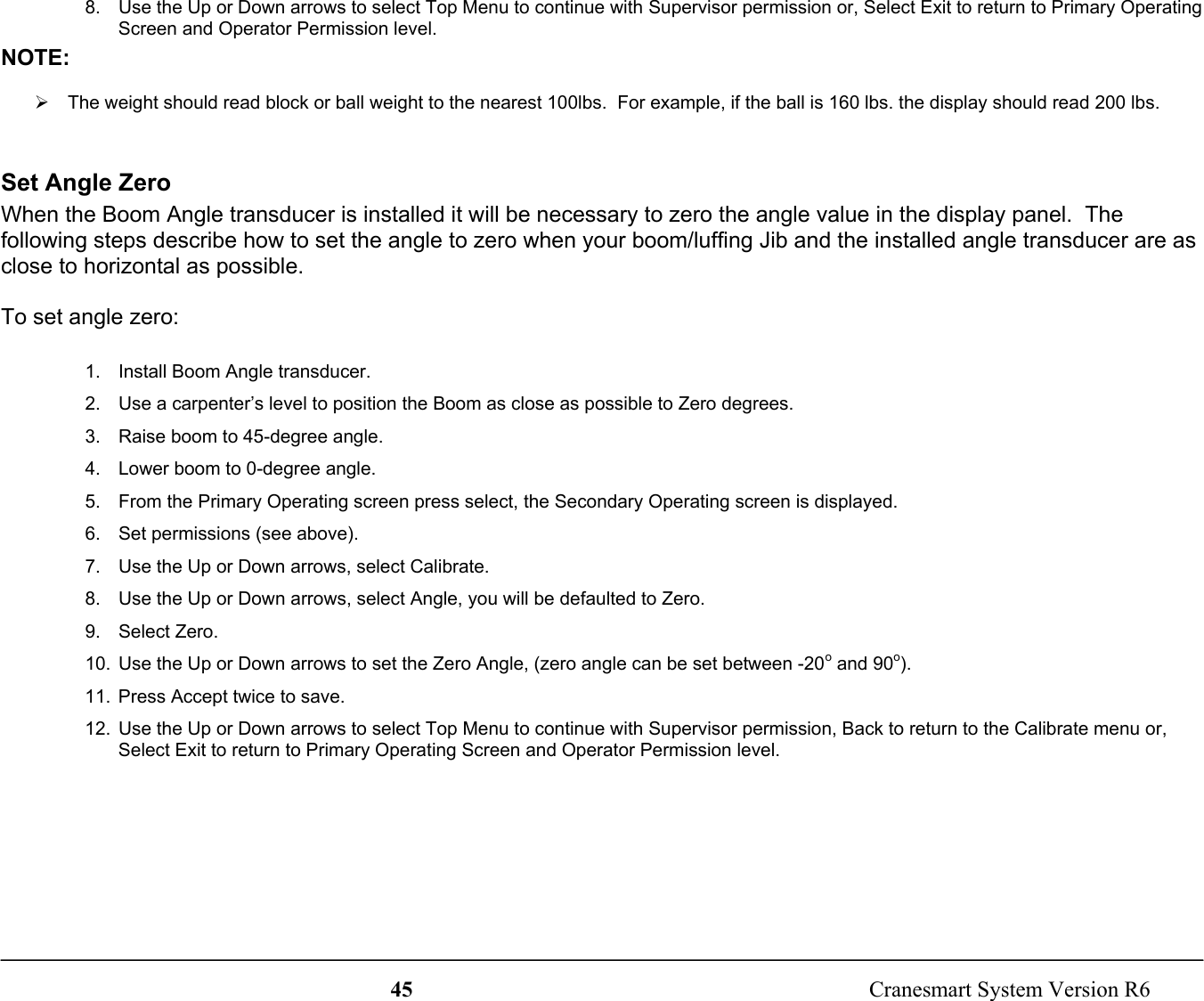 45  Cranesmart System Version R68.  Use the Up or Down arrows to select Top Menu to continue with Supervisor permission or, Select Exit to return to Primary OperatingScreen and Operator Permission level.NOTE:¾  The weight should read block or ball weight to the nearest 100lbs.  For example, if the ball is 160 lbs. the display should read 200 lbs.Set Angle ZeroWhen the Boom Angle transducer is installed it will be necessary to zero the angle value in the display panel.  Thefollowing steps describe how to set the angle to zero when your boom/luffing Jib and the installed angle transducer are asclose to horizontal as possible.To set angle zero:1.  Install Boom Angle transducer.2.  Use a carpenter’s level to position the Boom as close as possible to Zero degrees.3.  Raise boom to 45-degree angle.4.  Lower boom to 0-degree angle.5.  From the Primary Operating screen press select, the Secondary Operating screen is displayed.6.  Set permissions (see above).7.  Use the Up or Down arrows, select Calibrate.8.  Use the Up or Down arrows, select Angle, you will be defaulted to Zero.9. Select Zero.10.  Use the Up or Down arrows to set the Zero Angle, (zero angle can be set between -20o and 90o).11.  Press Accept twice to save.12.  Use the Up or Down arrows to select Top Menu to continue with Supervisor permission, Back to return to the Calibrate menu or,Select Exit to return to Primary Operating Screen and Operator Permission level.