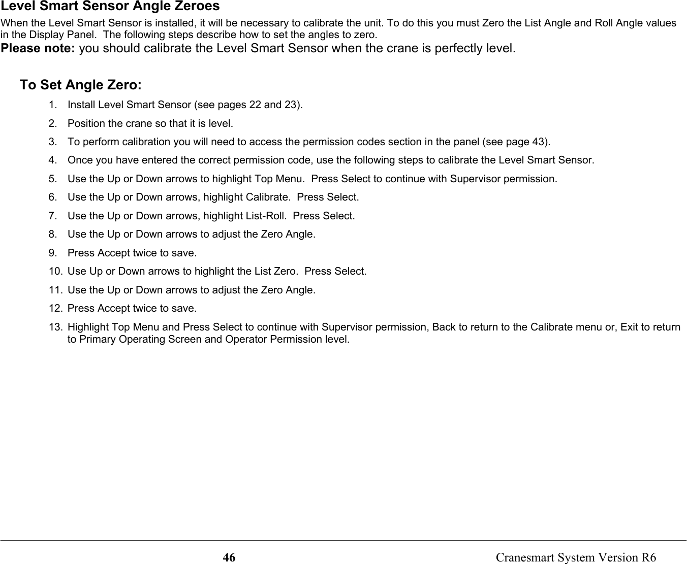 46  Cranesmart System Version R6Level Smart Sensor Angle ZeroesWhen the Level Smart Sensor is installed, it will be necessary to calibrate the unit. To do this you must Zero the List Angle and Roll Angle valuesin the Display Panel.  The following steps describe how to set the angles to zero.Please note: you should calibrate the Level Smart Sensor when the crane is perfectly level.To Set Angle Zero:1.  Install Level Smart Sensor (see pages 22 and 23).2.  Position the crane so that it is level.3.  To perform calibration you will need to access the permission codes section in the panel (see page 43).4.  Once you have entered the correct permission code, use the following steps to calibrate the Level Smart Sensor.5.  Use the Up or Down arrows to highlight Top Menu.  Press Select to continue with Supervisor permission.6.  Use the Up or Down arrows, highlight Calibrate.  Press Select.7.  Use the Up or Down arrows, highlight List-Roll.  Press Select.8.  Use the Up or Down arrows to adjust the Zero Angle.9.  Press Accept twice to save.10.  Use Up or Down arrows to highlight the List Zero.  Press Select.11.  Use the Up or Down arrows to adjust the Zero Angle.12.  Press Accept twice to save.13.  Highlight Top Menu and Press Select to continue with Supervisor permission, Back to return to the Calibrate menu or, Exit to returnto Primary Operating Screen and Operator Permission level.