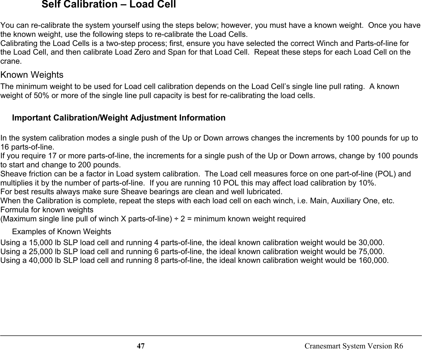 47  Cranesmart System Version R6Self Calibration – Load CellYou can re-calibrate the system yourself using the steps below; however, you must have a known weight.  Once you havethe known weight, use the following steps to re-calibrate the Load Cells.Calibrating the Load Cells is a two-step process; first, ensure you have selected the correct Winch and Parts-of-line forthe Load Cell, and then calibrate Load Zero and Span for that Load Cell.  Repeat these steps for each Load Cell on thecrane.Known WeightsThe minimum weight to be used for Load cell calibration depends on the Load Cell’s single line pull rating.  A knownweight of 50% or more of the single line pull capacity is best for re-calibrating the load cells.Important Calibration/Weight Adjustment InformationIn the system calibration modes a single push of the Up or Down arrows changes the increments by 100 pounds for up to16 parts-of-line.If you require 17 or more parts-of-line, the increments for a single push of the Up or Down arrows, change by 100 poundsto start and change to 200 pounds.Sheave friction can be a factor in Load system calibration.  The Load cell measures force on one part-of-line (POL) andmultiplies it by the number of parts-of-line.  If you are running 10 POL this may affect load calibration by 10%.For best results always make sure Sheave bearings are clean and well lubricated.When the Calibration is complete, repeat the steps with each load cell on each winch, i.e. Main, Auxiliary One, etc.Formula for known weights(Maximum single line pull of winch X parts-of-line) ÷ 2 = minimum known weight requiredExamples of Known WeightsUsing a 15,000 lb SLP load cell and running 4 parts-of-line, the ideal known calibration weight would be 30,000.Using a 25,000 lb SLP load cell and running 6 parts-of-line, the ideal known calibration weight would be 75,000.Using a 40,000 lb SLP load cell and running 8 parts-of-line, the ideal known calibration weight would be 160,000.