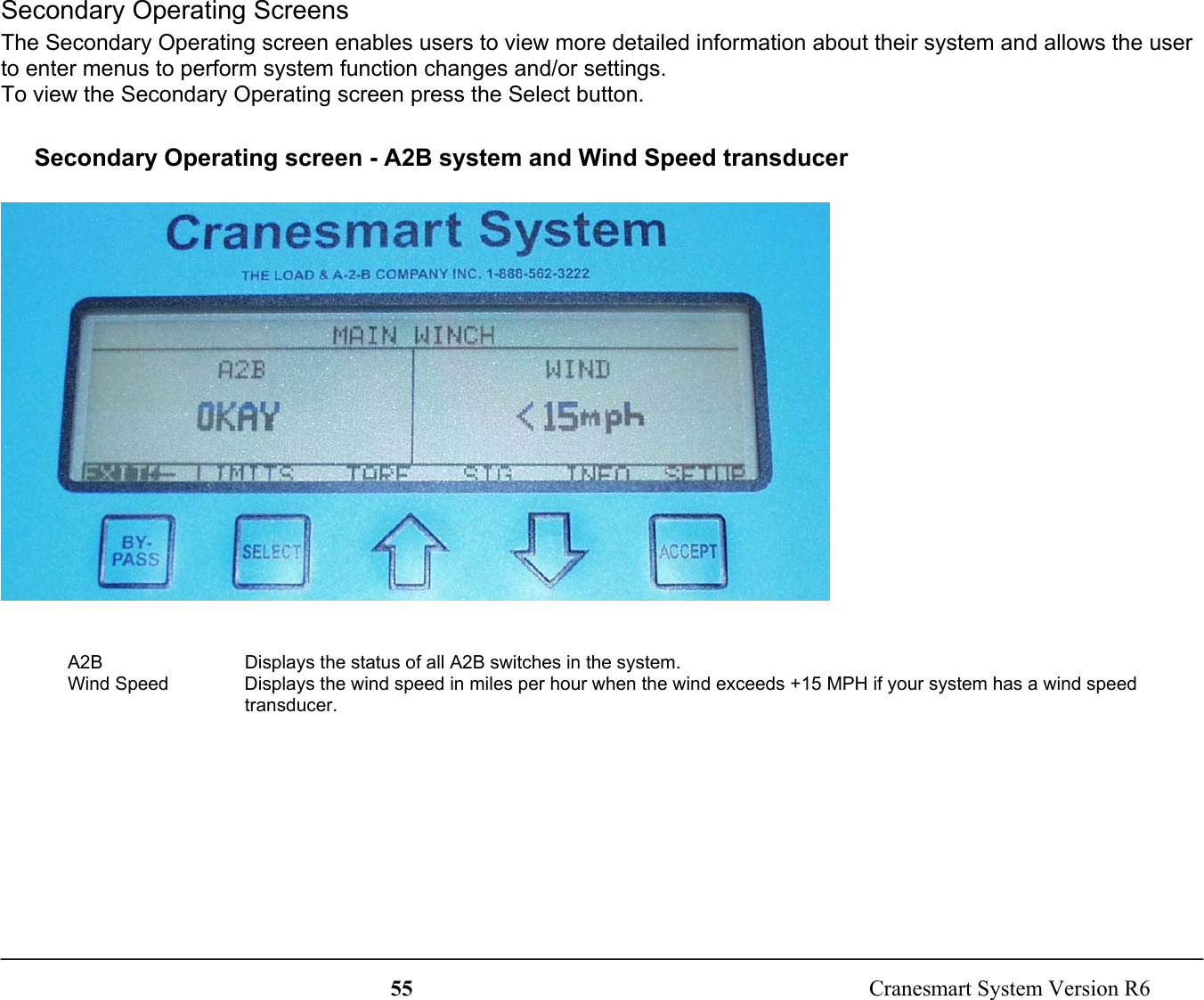 55  Cranesmart System Version R6Secondary Operating ScreensThe Secondary Operating screen enables users to view more detailed information about their system and allows the userto enter menus to perform system function changes and/or settings.To view the Secondary Operating screen press the Select button.Secondary Operating screen - A2B system and Wind Speed transducerA2B Displays the status of all A2B switches in the system.Wind Speed Displays the wind speed in miles per hour when the wind exceeds +15 MPH if your system has a wind speedtransducer.