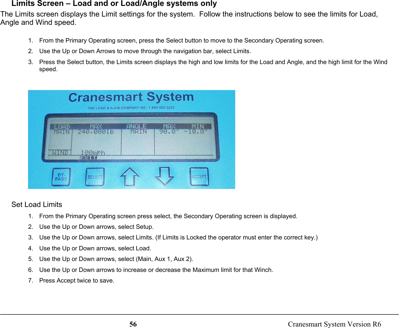 56  Cranesmart System Version R6Limits Screen – Load and or Load/Angle systems onlyThe Limits screen displays the Limit settings for the system.  Follow the instructions below to see the limits for Load,Angle and Wind speed.1.  From the Primary Operating screen, press the Select button to move to the Secondary Operating screen.2.  Use the Up or Down Arrows to move through the navigation bar, select Limits.3.  Press the Select button, the Limits screen displays the high and low limits for the Load and Angle, and the high limit for the Windspeed.Set Load Limits1.  From the Primary Operating screen press select, the Secondary Operating screen is displayed.2.  Use the Up or Down arrows, select Setup.3.  Use the Up or Down arrows, select Limits. (If Limits is Locked the operator must enter the correct key.)4.  Use the Up or Down arrows, select Load.5.  Use the Up or Down arrows, select (Main, Aux 1, Aux 2).6.  Use the Up or Down arrows to increase or decrease the Maximum limit for that Winch.7.  Press Accept twice to save.