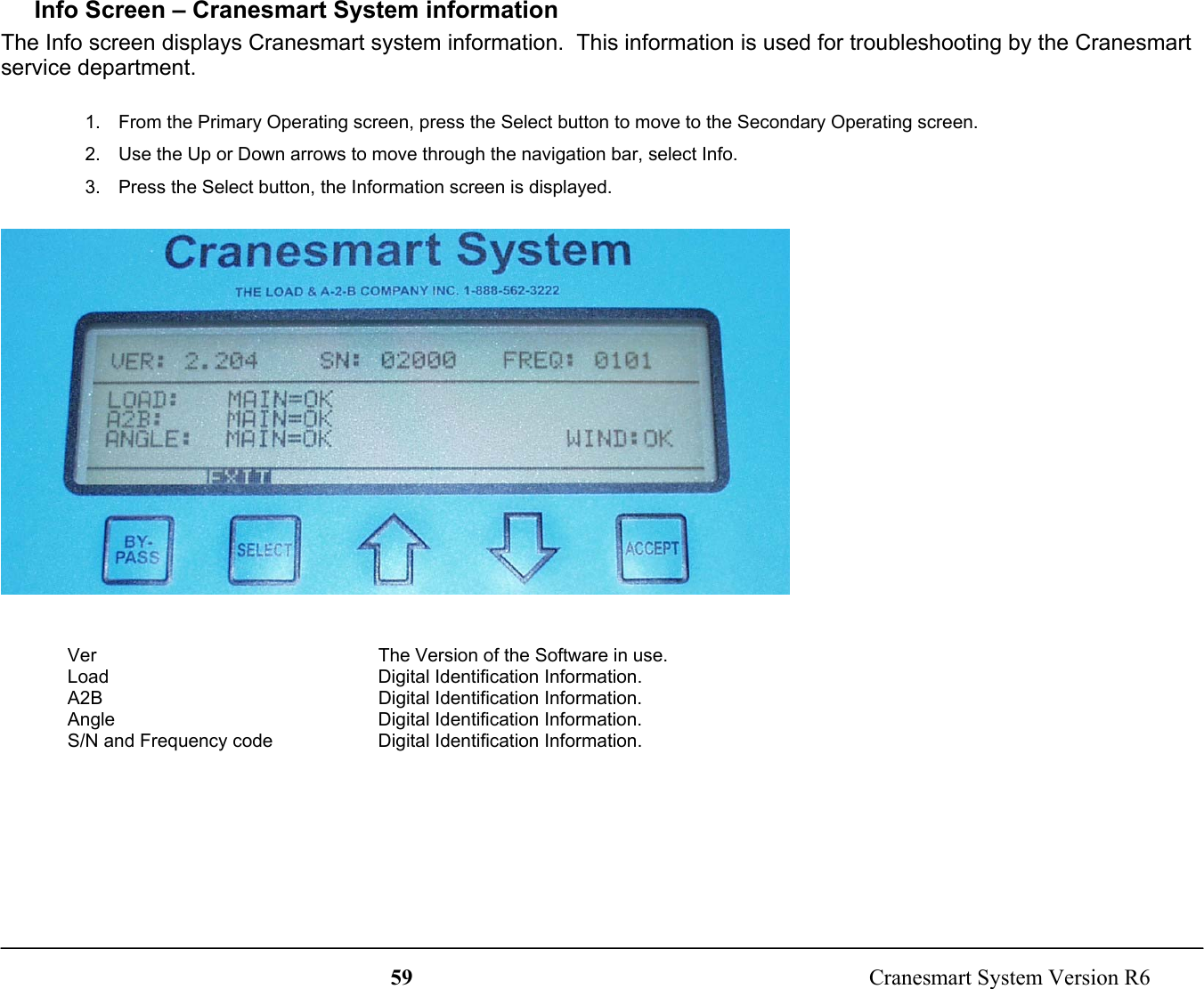 59  Cranesmart System Version R6Info Screen – Cranesmart System informationThe Info screen displays Cranesmart system information.  This information is used for troubleshooting by the Cranesmartservice department.1.  From the Primary Operating screen, press the Select button to move to the Secondary Operating screen.2.  Use the Up or Down arrows to move through the navigation bar, select Info.3.  Press the Select button, the Information screen is displayed.Ver The Version of the Software in use.Load Digital Identification Information.A2B Digital Identification Information.Angle Digital Identification Information.S/N and Frequency code Digital Identification Information.