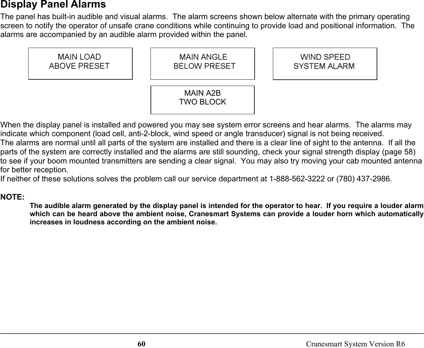 60  Cranesmart System Version R6Display Panel AlarmsThe panel has built-in audible and visual alarms.  The alarm screens shown below alternate with the primary operatingscreen to notify the operator of unsafe crane conditions while continuing to provide load and positional information.  Thealarms are accompanied by an audible alarm provided within the panel.When the display panel is installed and powered you may see system error screens and hear alarms.  The alarms mayindicate which component (load cell, anti-2-block, wind speed or angle transducer) signal is not being received.The alarms are normal until all parts of the system are installed and there is a clear line of sight to the antenna.  If all theparts of the system are correctly installed and the alarms are still sounding, check your signal strength display (page 58)to see if your boom mounted transmitters are sending a clear signal.  You may also try moving your cab mounted antennafor better reception.If neither of these solutions solves the problem call our service department at 1-888-562-3222 or (780) 437-2986.NOTE:The audible alarm generated by the display panel is intended for the operator to hear.  If you require a louder alarmwhich can be heard above the ambient noise, Cranesmart Systems can provide a louder horn which automaticallyincreases in loudness according on the ambient noise.MAIN A2BTWO BLOCK