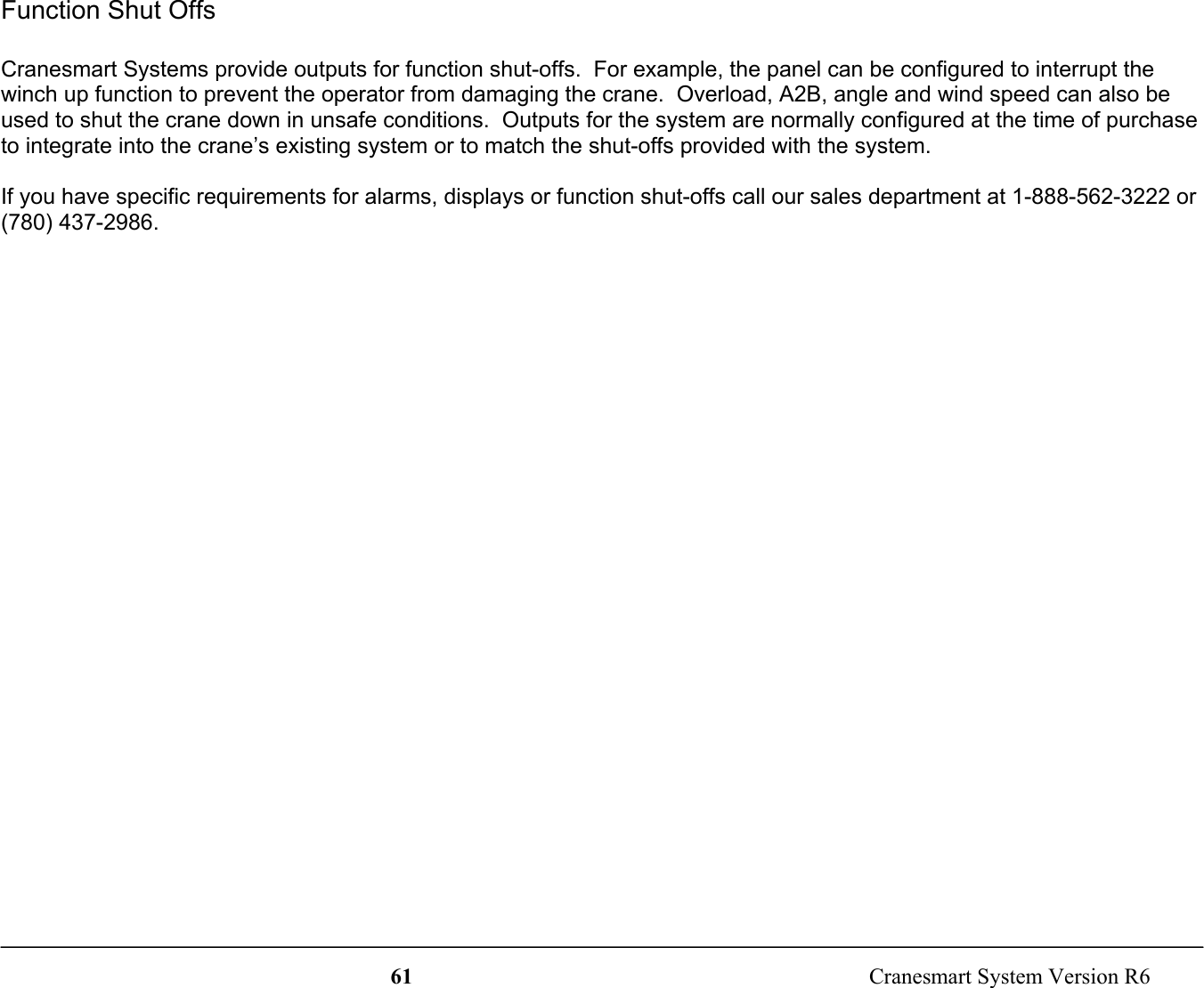61  Cranesmart System Version R6Function Shut OffsCranesmart Systems provide outputs for function shut-offs.  For example, the panel can be configured to interrupt thewinch up function to prevent the operator from damaging the crane.  Overload, A2B, angle and wind speed can also beused to shut the crane down in unsafe conditions.  Outputs for the system are normally configured at the time of purchaseto integrate into the crane’s existing system or to match the shut-offs provided with the system.If you have specific requirements for alarms, displays or function shut-offs call our sales department at 1-888-562-3222 or(780) 437-2986.