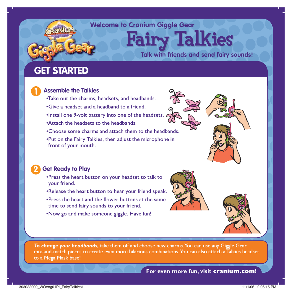 For even more fun, visit cranium.com! ™®Welcome to Cranium Giggle GearTalk with friends and send fairy sounds!Fairy TalkiesGET STARTEDTo change your headbands, take them off and choose new charms. You can use any Giggle Gear mix-and-match pieces to create even more hilarious combinations. You can also attach a Talkies headset to a Mega Mask base!1Assemble the Talkies• Take out the charms, headsets, and headbands.• Give a headset and a headband to a friend.•Install one 9-volt battery into one of the headsets.• Attach the headsets to the headbands. •Choose some charms and attach them to the headbands.• Put on the Fairy Talkies, then adjust the microphone in front of your mouth. • Press the heart button on your headset to talk to your friend. • Release the heart button to hear your friend speak. • Press the heart and the  ower buttons at the same time to send fairy sounds to your friend.  • Now go and make someone giggle. Have fun! Get Ready to Play2303033000_WOeng01PI_FairyTalkies1   1303033000_WOeng01PI_FairyTalkies1   1 11/1/06   2:06:15 PM11/1/06   2:06:15 PM