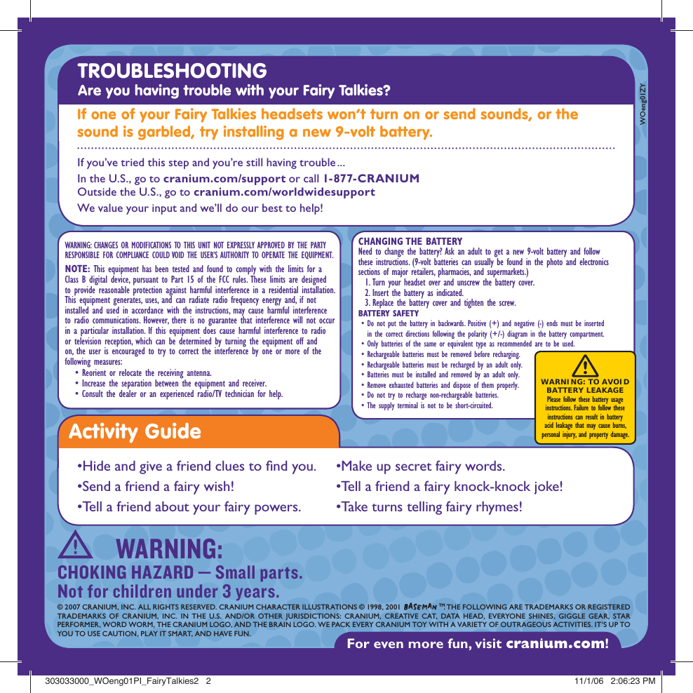Activity Guide•Hide and give a friend clues to  nd you.•Send a friend a fairy wish!•Tell a friend about your fairy powers. •Make up secret fairy words.•Tell a friend a fairy knock-knock joke!•Take turns telling fairy rhymes!WARNING: CHANGES OR MODIFICATIONS TO THIS UNIT NOT EXPRESSLY APPROVED BY THE PARTY RESPONSIBLE FOR COMPLIANCE COULD VOID THE USER’S AUTHORITY TO OPERATE THE EQUIPMENT.NOTE: This equipment has been tested and found to comply with the limits for a Class B digital device, pursuant to Part 15 of the FCC rules. These limits are designed to provide reasonable protection against harmful interference in a residential installation. This equipment generates, uses, and can radiate radio frequency energy and, if not installed and used in accordance with the instructions, may cause harmful interference to radio communications. However, there is no guarantee that interference will not occur in a particular installation. If this equipment does cause harmful interference to radio or television reception, which can be determined by turning the equipment off and on, the user is encouraged to try to correct the interference by one or more of the following measures:   • Reorient or relocate the receiving antenna.   • Increase the separation between the equipment and receiver.   • Consult the dealer or an experienced radio/TV technician for help.For even more fun, visit cranium.com! © 2007 CRANIUM, INC. ALL RIGHTS RESERVED. CRANIUM CHARACTER ILLUSTRATIONS © 1998, 2001   TM. THE FOLLOWING ARE TRADEMARKS OR REGISTEREDTRADEMARKS OF CRANIUM, INC. IN THE U.S. AND/OR OTHER JURISDICTIONS: CRANIUM, CREATIVE CAT, DATA HEAD, EVERYONE SHINES, GIGGLE GEAR, STAR PERFORMER, WORD WORM, THE CRANIUM LOGO, AND THE BRAIN LOGO. WE PACK EVERY CRANIUM TOY WITH A VARIETY OF OUTRAGEOUS ACTIVITIES. IT’S UP TO YOU TO USE CAUTION, PLAY IT SMART, AND HAVE FUN.WOeng01ZYWARNING:CHOKING HAZARD — Small parts. Not for children under 3 years.TROUBLESHOOTING Are you having trouble with your Fairy Talkies? If one of your Fairy Talkies headsets won’t turn on or send sounds, or the sound is garbled, try installing a new 9-volt battery.CHANGING THE BATTERYNeed to change the battery? Ask an adult to get a new 9-volt battery and follow these instructions. (9-volt batteries can usually be found in the photo and electronics sections of major retailers, pharmacies, and supermarkets.)   1. Turn your headset over and unscrew the battery cover.  2. Insert the battery as indicated.  3. Replace the battery cover and tighten the screw. BATTERY SAFETY •  Do not put the battery in backwards. Positive (+) and negative (-) ends must be inserted in the correct directions following the polarity (+/-) diagram in the battery compartment. • Only batteries of the same or equivalent type as recommended are to be used.  • Rechargeable batteries must be removed before recharging. • Rechargeable batteries must be recharged by an adult only. • Batteries must be installed and removed by an adult only. • Remove exhausted batteries and dispose of them properly. • Do not try to recharge non-rechargeable batteries. • The supply terminal is not to be short-circuited.WARNING: TO AVOID  BATTERY LEAKAGE Please follow these battery usage  instructions. Failure to follow these  instructions can result in battery  acid leakage that may cause burns,  personal injury, and property damage.If you’ve tried this step and you’re still having trouble ...In the U.S., go to cranium.com/support or call 1-877-CRANIUM Outside the U.S., go to cranium.com/worldwidesupport We value your input and we’ll do our best to help! 303033000_WOeng01PI_FairyTalkies2   2303033000_WOeng01PI_FairyTalkies2   2 11/1/06   2:06:23 PM11/1/06   2:06:23 PM