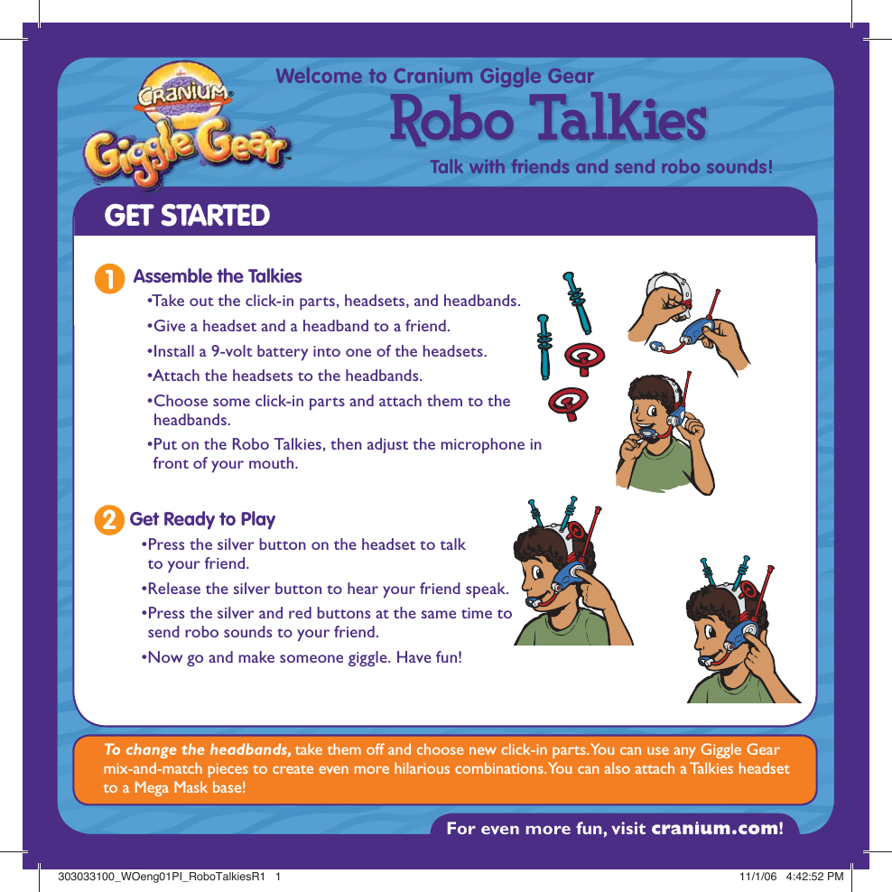 For even more fun, visit cranium.com! ®™Welcome to Cranium Giggle GearTalk with friends and send robo sounds!Robo TalkiesGET STARTEDTo change the headbands, take them off and choose new click-in parts. You can use any Giggle Gear mix-and-match pieces to create even more hilarious combinations. You can also attach a Talkies headset to a Mega Mask base!1Assemble the Talkies• Take out the click-in parts, headsets, and headbands. • Give a headset and a headband to a friend. •Install a 9-volt battery into one of the headsets.• Attach the headsets to the headbands. • Choose some click-in parts and attach them to the headbands.  • Put on the Robo Talkies, then adjust the microphone in front of your mouth. • Press the silver button on the headset to talk to your friend.  • Release the silver button to hear your friend speak. • Press the silver and red buttons at the same time to send robo sounds to your friend. • Now go and make someone giggle. Have fun! Get Ready to Play2303033100_WOeng01PI_RoboTalkiesR1   1303033100_WOeng01PI_RoboTalkiesR1   1 11/1/06   4:42:52 PM11/1/06   4:42:52 PM