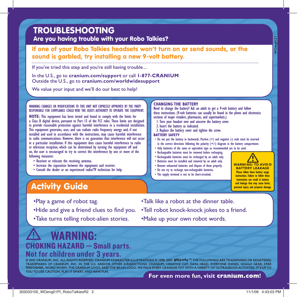 WARNING: CHANGES OR MODIFICATIONS TO THIS UNIT NOT EXPRESSLY APPROVED BY THE PARTY RESPONSIBLE FOR COMPLIANCE COULD VOID THE USER’S AUTHORITY TO OPERATE THE EQUIPMENT.NOTE: This equipment has been tested and found to comply with the limits  for a Class B digital device, pursuant to Part 15 of the FCC rules. These limits  are designed to provide reasonable protection against harmful interference in a residential installation. This equipment generates, uses, and can radiate radio  frequency energy and, if not installed and used in accordance with the instructions,  may cause harmful interference to radio communications. However, there is no  guarantee that interference will not occur in a particular installation. If this  equipment does cause harmful interference to radio or television reception, which  can be determined by turning the equipment off and on, the user is encouraged  to try to correct the interference by one or more of the following measures:   • Reorient or relocate the receiving antenna.   • Increase the separation between the equipment and receiver.   • Consult the dealer or an experienced radio/TV technician for help.For even more fun, visit cranium.com! © 2007 CRANIUM, INC. ALL RIGHTS RESERVED. CRANIUM CHARACTER ILLUSTRATIONS © 1998, 2001   TM. THE FOLLOWING ARE TRADEMARKS OR REGISTEREDTRADEMARKS OF CRANIUM, INC. IN THE U.S. AND/OR OTHER JURISDICTIONS: CRANIUM, CREATIVE CAT, DATA HEAD, EVERYONE SHINES, GIGGLE GEAR, STAR PERFORMER, WORD WORM, THE CRANIUM LOGO, AND THE BRAIN LOGO. WE PACK EVERY CRANIUM TOY WITH A VARIETY OF OUTRAGEOUS ACTIVITIES. IT’S UP TO YOU TO USE CAUTION, PLAY IT SMART, AND HAVE FUN.WOeng01ZYWARNING:CHOKING HAZARD — Small parts. Not for children under 3 years.TROUBLESHOOTING Are you having trouble with your Robo Talkies? If one of your Robo Talkies headsets won’t turn on or send sounds, or the sound is garbled, try installing a new 9-volt battery.      CHANGING THE BATTERYNeed to change the battery? Ask an adult to get a 9-volt battery and follow these instructions. (9-volt batteries can usually be found in the photo and electronics sections of major retailers, pharmacies, and supermarkets.)   1. Turn your headset over and unscrew the battery cover.  2. Insert the battery as indicated.  3. Replace the battery cover and tighten the screw. BATTERY SAFETY •  Do not put the battery in backwards. Positive (+) and negative (-) ends must be inserted in the correct directions following the polarity (+/-) diagram in the battery compartment. • Only batteries of the same or equivalent type as recommended are to be used.  • Rechargeable batteries must be removed before recharging. • Rechargeable batteries must be recharged by an adult only. • Batteries must be installed and removed by an adult only. • Remove exhausted batteries and dispose of them properly. • Do not try to recharge non-rechargeable batteries. • The supply terminal is not to be short-circuited.WARNING: TO AVOID  BATTERY LEAKAGE Please follow these battery usage  instructions. Failure to follow these  instructions can result in battery  acid leakage that may cause burns,  personal injury, and property damage.If you’ve tried this step and you’re still having trouble ...In the U.S., go to cranium.com/support or call 1-877-CRANIUMOutside the U.S., go to cranium.com/worldwidesupportWe value your input and we’ll do our best to help!Activity Guide•Play a game of robot tag.•Hide and give a friend clues to  nd you. •Take turns telling robot-alien stories.•Talk like a robot at the dinner table.•Tell robot knock-knock jokes to a friend.•Make up your own robot words.303033100_WOeng01PI_RoboTalkiesR2   2303033100_WOeng01PI_RoboTalkiesR2   2 11/1/06   4:43:03 PM11/1/06   4:43:03 PM