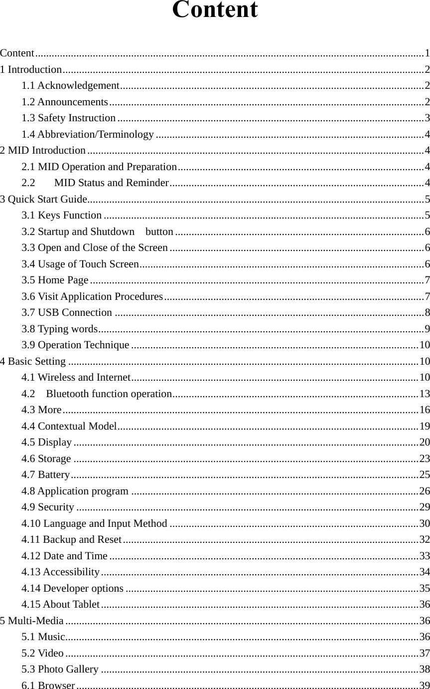  Content Content .............................................................................................................................................. 11 Introduction .................................................................................................................................... 21.1 Acknowledgement ............................................................................................................... 21.2 Announcements ................................................................................................................... 21.3 Safety Instruction ................................................................................................................ 31.4 Abbreviation/Terminology .................................................................................................. 4 2 MID Introduction ........................................................................................................................... 42.1 MID Operation and Preparation .......................................................................................... 42.2MID Status and Reminder ............................................................................................. 43 Quick Start Guide ........................................................................................................................... 53.1 Keys Function ..................................................................................................................... 53.2 Startup and Shutdown  button ........................................................................................... 63.3 Open and Close of the Screen ............................................................................................. 63.4 Usage of Touch Screen ........................................................................................................ 63.5 Home Page .......................................................................................................................... 73.6 Visit Application Procedures ............................................................................................... 73.7 USB Connection ................................................................................................................. 83.8 Typing words ....................................................................................................................... 93.9 Operation Technique ......................................................................................................... 104 Basic Setting ................................................................................................................................ 104.1 Wireless and Internet ......................................................................................................... 104.2  Bluetooth function operation .......................................................................................... 134.3 More .................................................................................................................................. 164.4 Contextual Model .............................................................................................................. 194.5 Display .............................................................................................................................. 204.6 Storage .............................................................................................................................. 234.7 Battery ............................................................................................................................... 254.8 Application program ......................................................................................................... 264.9 Security ............................................................................................................................. 294.10 Language and Input Method ........................................................................................... 304.11 Backup and Reset ............................................................................................................ 324.12 Date and Time ................................................................................................................. 334.13 Accessibility .................................................................................................................... 344.14 Developer options ........................................................................................................... 354.15 About Tablet .................................................................................................................... 365 Multi-Media ................................................................................................................................. 365.1 Music ................................................................................................................................. 365.2 Video ................................................................................................................................. 375.3 Photo Gallery .................................................................................................................... 386.1 Browser ............................................................................................................................. 39