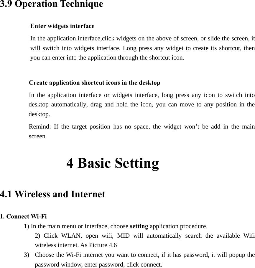  3.9 Operation Technique Enter widgets interface In the application interface,click widgets on the above of screen, or slide the screen, it will swtich into widgets interface. Long press any widget to create its shortcut, then you can enter into the application through the shortcut icon.      Create application shortcut icons in the desktop      In the application interface or widgets interface, long press any icon to switch into desktop automatically, drag and hold the icon, you can move to any position in the desktop.      Remind: If the target position has no space, the widget won’t be add in the main screen.          4 Basic Setting     4.1 Wireless and Internet 1. Connect Wi-Fi 1) In the main menu or interface, choose setting application procedure. 2) Click WLAN, open wifi, MID will automatically search the available Wifi wireless internet. As Picture 4.6   3) Choose the Wi-Fi internet you want to connect, if it has password, it will popup the password window, enter password, click connect.  