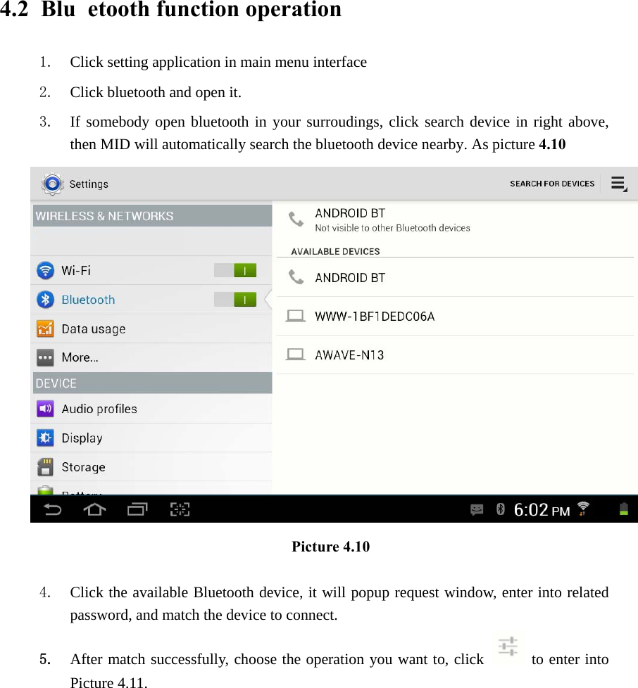 4.2  Blu etooth function operation 1. Click setting application in main menu interface 2. Click bluetooth and open it.   3. If somebody open bluetooth in your surroudings, click search device in right above, then MID will automatically search the bluetooth device nearby. As picture 4.10  Picture 4.10     4. Click the available Bluetooth device, it will popup request window, enter into related password, and match the device to connect. 5. After match successfully, choose the operation you want to, click   to enter into Picture 4.11. 