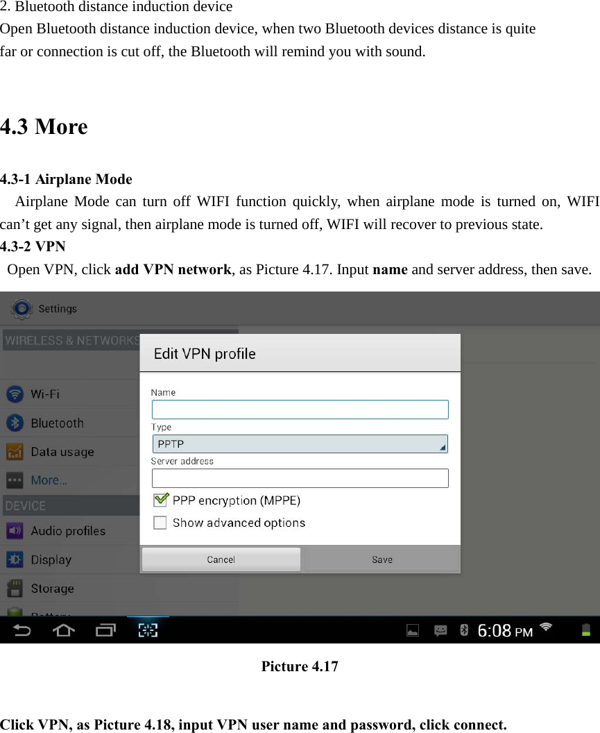 2. Bluetooth distance induction device Open Bluetooth distance induction device, when two Bluetooth devices distance is quite                     far or connection is cut off, the Bluetooth will remind you with sound.  4.3 More   4.3-1 Airplane Mode   Airplane Mode can turn off WIFI function quickly, when airplane mode is turned on, WIFI can’t get any signal, then airplane mode is turned off, WIFI will recover to previous state. 4.3-2 VPN  Open VPN, click add VPN network, as Picture 4.17. Input name and server address, then save.  Picture 4.17  Click VPN, as Picture 4.18, input VPN user name and password, click connect. 