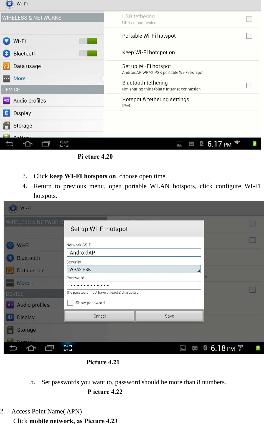                          Pi cture 4.20  3. Click keep WI-FI hotspots on, choose open time. 4. Return to previous menu, open portable WLAN hotspots, click configure WI-FI hotspots.                            Picture 4.21  5. Set passwords you want to, password should be more than 8 numbers.                            P icture 4.22  2. Access Point Name( APN) Click mobile network, as Picture 4.23 