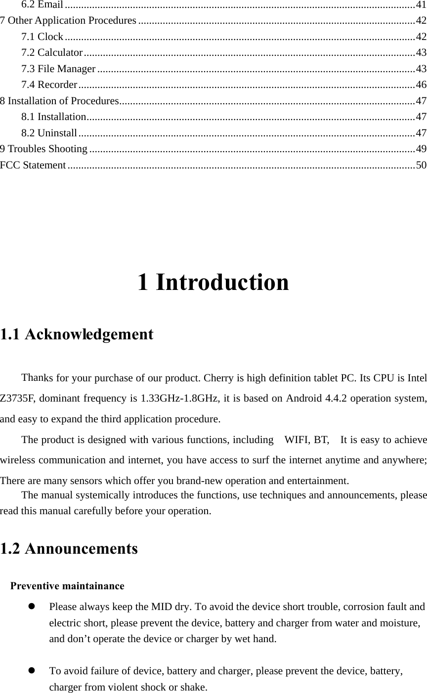 6.2 Email ................................................................................................................................. 417 Other Application Procedures ...................................................................................................... 427.1 Clock ................................................................................................................................. 427.2 Calculator .......................................................................................................................... 437.3 File Manager ..................................................................................................................... 437.4 Recorder ............................................................................................................................ 468 Installation of Procedures ............................................................................................................. 478.1 Installation ......................................................................................................................... 478.2 Uninstall ............................................................................................................................ 479 Troubles Shooting ........................................................................................................................ 49FCC Statement ................................................................................................................................ 50  1 Introduction 1.1 Acknowledgement     Thanks for your purchase of our product. Cherry is high definition tablet PC. Its CPU is Intel Z3735F, dominant frequency is 1.33GHz-1.8GHz, it is based on Android 4.4.2 operation system, and easy to expand the third application procedure. The product is designed with various functions, including    WIFI, BT,    It is easy to achieve wireless communication and internet, you have access to surf the internet anytime and anywhere; There are many sensors which offer you brand-new operation and entertainment. The manual systemically introduces the functions, use techniques and announcements, please read this manual carefully before your operation. 1.2 Announcements   Preventive maintainance   z Please always keep the MID dry. To avoid the device short trouble, corrosion fault and electric short, please prevent the device, battery and charger from water and moisture, and don’t operate the device or charger by wet hand.    z To avoid failure of device, battery and charger, please prevent the device, battery, charger from violent shock or shake.  