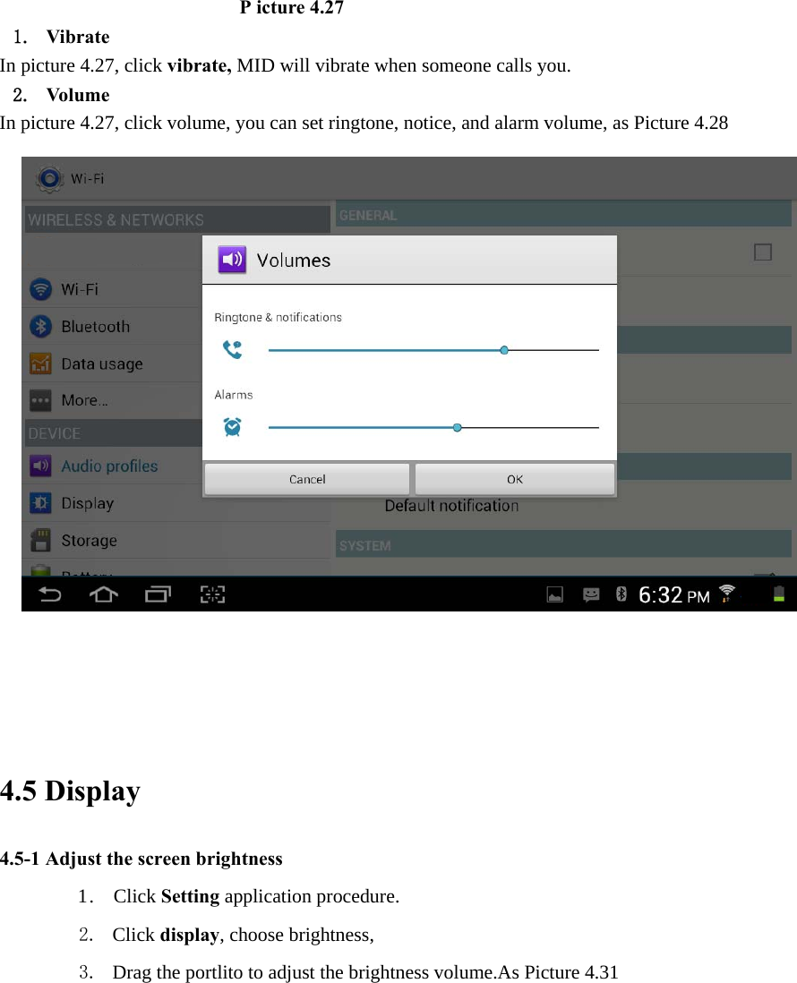                          P icture 4.27 1. Vibrate  In picture 4.27, click vibrate, MID will vibrate when someone calls you. 2. Volume In picture 4.27, click volume, you can set ringtone, notice, and alarm volume, as Picture 4.28                                                                         4.5 Display   4.5-1 Adjust the screen brightness 1 .  Click Setting application procedure. 2. Click display, choose brightness,   3. Drag the portlito to adjust the brightness volume.As Picture 4.31 